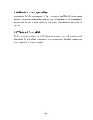 Page 71
6.3.6 Hardware Interoperability:
Machines that the software components of the system run on should be able to interoperate
with other machines regardless of hardware specifics. Different types of mobile devices and
servers should be able to work together as long as they run compatible versions of the
software.
6.3.7 Network Bandwidth:
Wireless network connections on mobile phones are relatively slow and intermittent, and
they account for a significant percentage of power consumption. Therefore operator must
ensure proper flow of bandwidth supply.
 