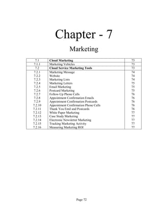 Page 72
Chapter - 7
Marketing
7.1 Cloud Marketing 73
7.1.1 Marketing Vehicles 73
7.2 Cloud Service Marketing Tools 73
7.2.1
7.2.2
7.2.3
7.2.4
7.2.5
7.2.6
7.2.7
7.2.8
7.2.9
7.2.10
7.2.11
7.2.12
7.2.13
7.2.14
7.2.15
7.2.16
Marketing Message
Website
Marketing Lists
Marketing Letters
Email Marketing
Postcard Marketing
Follow-Up Phone Calls
Appointment Confirmation Emails
Appointment Confirmation Postcards
Appointment Confirmation Phone Calls
Thank You Emil and Postcards
White Paper Marketing
Case Study Marketing
Electronic Newsletter Marketing
Tracking Marketing Activity
Measuring Marketing ROI
74
74
74
75
75
75
76
76
76
76
76
77
77
77
77
77
 