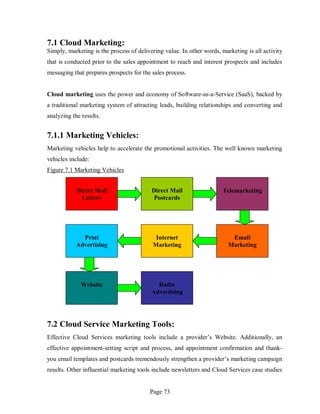 Page 73
7.1 Cloud Marketing:
Simply, marketing is the process of delivering value. In other words, marketing is all activity
that is conducted prior to the sales appointment to reach and interest prospects and includes
messaging that prepares prospects for the sales process.
Cloud marketing uses the power and economy of Software-as-a-Service (SaaS), backed by
a traditional marketing system of attracting leads, building relationships and converting and
analyzing the results.
7.1.1 Marketing Vehicles:
Marketing vehicles help to accelerate the promotional activities. The well known marketing
vehicles include:
Figure 7.1 Marketing Vehicles
7.2 Cloud Service Marketing Tools:
Effective Cloud Services marketing tools include a provider’s Website. Additionally, an
effective appointment-setting script and process, and appointment confirmation and thank-
you email templates and postcards tremendously strengthen a provider’s marketing campaign
results. Other influential marketing tools include newsletters and Cloud Services case studies
Direct Mail
Letters
Direct Mail
Postcards
Telemarketing
Print
Advertising
Internet
Marketing
Email
Marketing
Website Radio
Advertising
 