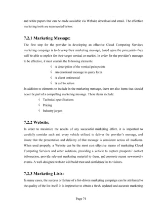 Page 74
and white papers that can be made available via Website download and email. The effective
marketing tools are represented below:
7.2.1 Marketing Message:
The first step for the provider in developing an effective Cloud Computing Services
marketing campaign is to develop their marketing message, based upon the pain points they
will be able to exploit for their target vertical or market. In order for the provider’s message
to be effective, it must contain the following elements:
√ A description of the vertical pain points
√ An emotional message in query form
√ A client testimonial
√ A call to action
In addition to elements to include in the marketing message, there are also items that should
never be part of a compelling marketing message. These items include:
√ Technical specifications
√ Pricing
√ Industry jargon
7.2.2 Website:
In order to maximize the results of any successful marketing effort, it is important to
carefully consider each and every vehicle utilized to deliver the provider’s message, and
insure that the presentation and delivery of that message is consistent across all mediums.
When used properly, a Website can be the most cost-effective means of marketing Cloud
Computing Services and other solutions, providing a vehicle to capture prospects’ contact
information, provide relevant marketing material to them, and promote recent newsworthy
events. A well-designed website will build trust and confidence in its visitors.
7.2.3 Marketing Lists:
In many cases, the success or failure of a list-driven marketing campaign can be attributed to
the quality of the list itself. It is imperative to obtain a fresh, updated and accurate marketing
 