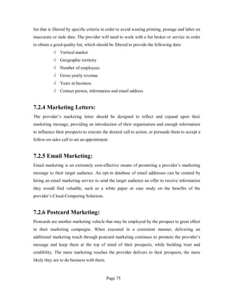 Page 75
list that is filtered by specific criteria in order to avoid wasting printing, postage and labor on
inaccurate or stale data. The provider will need to work with a list broker or service in order
to obtain a good quality list, which should be filtered to provide the following data:
√ Vertical market
√ Geographic territory
√ Number of employees
√ Gross yearly revenue
√ Years in business
√ Contact person, information and email address
7.2.4 Marketing Letters:
The provider’s marketing letter should be designed to reflect and expand upon their
marketing message, providing an introduction of their organization and enough information
to influence their prospects to execute the desired call to action, or persuade them to accept a
follow-on sales call to set an appointment.
7.2.5 Email Marketing:
Email marketing is an extremely cost-effective means of promoting a provider’s marketing
message to their target audience. An opt-in database of email addresses can be created by
hiring an email marketing service to send the target audience an offer to receive information
they would find valuable, such as a white paper or case study on the benefits of the
provider’s Cloud Computing Solutions.
7.2.6 Postcard Marketing:
Postcards are another marketing vehicle that may be employed by the prospect to great effect
in their marketing campaigns. When executed in a consistent manner, delivering an
additional marketing touch through postcard marketing continues to promote the provider’s
message and keep them at the top of mind of their prospects, while building trust and
credibility. The more marketing touches the provider delivers to their prospects, the more
likely they are to do business with them.
 