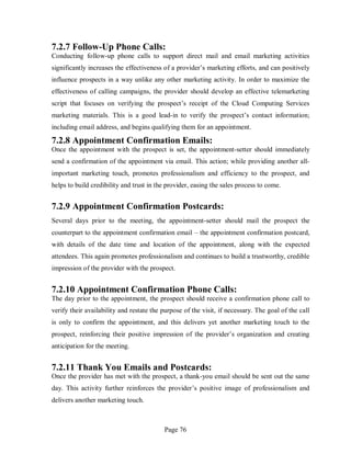 Page 76
7.2.7 Follow-Up Phone Calls:
Conducting follow-up phone calls to support direct mail and email marketing activities
significantly increases the effectiveness of a provider’s marketing efforts, and can positively
influence prospects in a way unlike any other marketing activity. In order to maximize the
effectiveness of calling campaigns, the provider should develop an effective telemarketing
script that focuses on verifying the prospect’s receipt of the Cloud Computing Services
marketing materials. This is a good lead-in to verify the prospect’s contact information;
including email address, and begins qualifying them for an appointment.
7.2.8 Appointment Confirmation Emails:
Once the appointment with the prospect is set, the appointment-setter should immediately
send a confirmation of the appointment via email. This action; while providing another all-
important marketing touch, promotes professionalism and efficiency to the prospect, and
helps to build credibility and trust in the provider, easing the sales process to come.
7.2.9 Appointment Confirmation Postcards:
Several days prior to the meeting, the appointment-setter should mail the prospect the
counterpart to the appointment confirmation email – the appointment confirmation postcard,
with details of the date time and location of the appointment, along with the expected
attendees. This again promotes professionalism and continues to build a trustworthy, credible
impression of the provider with the prospect.
7.2.10 Appointment Confirmation Phone Calls:
The day prior to the appointment, the prospect should receive a confirmation phone call to
verify their availability and restate the purpose of the visit, if necessary. The goal of the call
is only to confirm the appointment, and this delivers yet another marketing touch to the
prospect, reinforcing their positive impression of the provider’s organization and creating
anticipation for the meeting.
7.2.11 Thank You Emails and Postcards:
Once the provider has met with the prospect, a thank-you email should be sent out the same
day. This activity further reinforces the provider’s positive image of professionalism and
delivers another marketing touch.
 