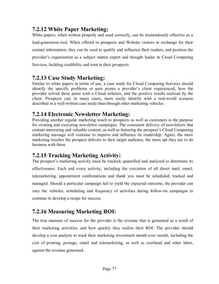 Page 77
7.2.12 White Paper Marketing:
White papers, when written properly and used correctly, can be tremendously effective as a
lead-generation tool. When offered to prospects and Website visitors in exchange for their
contact information, they can be used to qualify and influence their readers, and position the
provider’s organization as a subject matter expert and thought leader in Cloud Computing
Services, building credibility and trust in their prospects.
7.2.13 Case Study Marketing:
Similar to white papers in terms of use, a case study for Cloud Computing Services should
identify the specific problems or pain points a provider’s client experienced, how the
provider solved these pains with a Cloud solution, and the positive results realized by the
client. Prospects can; in many cases, more easily identify with a real-world scenario
described in a well-written case study than through other marketing vehicles.
7.2.14 Electronic Newsletter Marketing:
Providing another regular marketing touch to prospects as well as customers is the purpose
for creating and executing newsletter campaigns. The consistent delivery of newsletters that
contain interesting and valuable content, as well as featuring the prospect’s Cloud Computing
marketing message will continue to impress and influence its readership. Again, the more
marketing touches the prospect delivers to their target audience, the more apt they are to do
business with them.
7.2.15 Tracking Marketing Activity:
The prospect’s marketing activity must be tracked, quantified and analyzed to determine its
effectiveness. Each and every activity, including the execution of all direct mail, email,
telemarketing, appointment confirmations and thank you must be scheduled, tracked and
managed. Should a particular campaign fail to yield the expected outcome, the provider can
vary the vehicles, scheduling and frequency of activities during follow-on campaigns to
continue to develop a recipe for success.
7.2.16 Measuring Marketing ROI:
The true measure of success for the provider is the revenue that is generated as a result of
their marketing activities, and how quickly they realize their ROI. The provider should
develop a cost analysis to track their marketing investment month over month, including the
cost of printing, postage, email and telemarketing, as well as overhead and other labor,
against the revenue generated.
 
