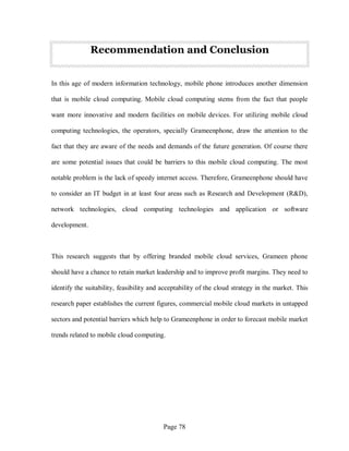 Page 78
Recommendation and Conclusion
In this age of modern information technology, mobile phone introduces another dimension
that is mobile cloud computing. Mobile cloud computing stems from the fact that people
want more innovative and modern facilities on mobile devices. For utilizing mobile cloud
computing technologies, the operators, specially Grameenphone, draw the attention to the
fact that they are aware of the needs and demands of the future generation. Of course there
are some potential issues that could be barriers to this mobile cloud computing. The most
notable problem is the lack of speedy internet access. Therefore, Grameenphone should have
to consider an IT budget in at least four areas such as Research and Development (R&D),
network technologies, cloud computing technologies and application or software
development.
This research suggests that by offering branded mobile cloud services, Grameen phone
should have a chance to retain market leadership and to improve profit margins. They need to
identify the suitability, feasibility and acceptability of the cloud strategy in the market. This
research paper establishes the current figures, commercial mobile cloud markets in untapped
sectors and potential barriers which help to Grameenphone in order to forecast mobile market
trends related to mobile cloud computing.
 