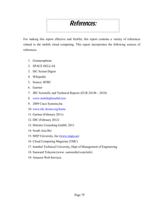 Page 79
References:
For making this report effective and fruitful, this report contains a variety of references
related to the mobile cloud computing. This report incorporates the following sources of
references:
1. Grameenphone
2. SPACE HELLAS
3. ISC Screen Digest
4. Wikipedia
5. Source: BTRC
6. Gartner
7. JRC Scientific and Technical Reports (EUR 24148 – 2010)
8. www.mobilephonebd.com
9. 2009 Cisco Systems,Inc
10. www.nfc-forum.org/home
11. Gartner (February 2011)
12. IDC (February 2012)
13. Deloitte Consulting GmbH, 2011
14. South Asia Biz
15. MSP University, Inc (www.mspu.us)
16. Cloud Computing Magazine (TMC)
17. Istanbul Technical University, Dept of Management of Engineering
18. Sunward Telecom (www. sunwardtel.com/info)
19. Amazon Web Services
 