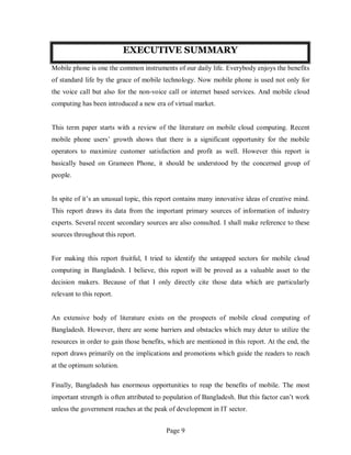 Page 9
EXECUTIVE SUMMARY
Mobile phone is one the common instruments of our daily life. Everybody enjoys the benefits
of standard life by the grace of mobile technology. Now mobile phone is used not only for
the voice call but also for the non-voice call or internet based services. And mobile cloud
computing has been introduced a new era of virtual market.
This term paper starts with a review of the literature on mobile cloud computing. Recent
mobile phone users’ growth shows that there is a significant opportunity for the mobile
operators to maximize customer satisfaction and profit as well. However this report is
basically based on Grameen Phone, it should be understood by the concerned group of
people.
In spite of it’s an unusual topic, this report contains many innovative ideas of creative mind.
This report draws its data from the important primary sources of information of industry
experts. Several recent secondary sources are also consulted. I shall make reference to these
sources throughout this report.
For making this report fruitful, I tried to identify the untapped sectors for mobile cloud
computing in Bangladesh. I believe, this report will be proved as a valuable asset to the
decision makers. Because of that I only directly cite those data which are particularly
relevant to this report.
An extensive body of literature exists on the prospects of mobile cloud computing of
Bangladesh. However, there are some barriers and obstacles which may deter to utilize the
resources in order to gain those benefits, which are mentioned in this report. At the end, the
report draws primarily on the implications and promotions which guide the readers to reach
at the optimum solution.
Finally, Bangladesh has enormous opportunities to reap the benefits of mobile. The most
important strength is often attributed to population of Bangladesh. But this factor can’t work
unless the government reaches at the peak of development in IT sector.
 