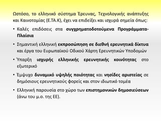 Ωστόσο, το ελληνικό σύστημα Έρευνας, Τεχνολογικής ανάπτυξης
και Καινοτομίας (Ε.ΤΑ.Κ), έχει να επιδείξει και ισχυρά σημεία όπως:
• Καλές επιδόσεις στα συγχρηματοδοτούμενα Προγράμματα-
Πλαίσια
• Σημαντική ελληνική εκπροσώπηση σε διεθνή ερευνητικά δίκτυα
και έργα του Ευρωπαϊκού Οδικού Χάρτη Ερευνητικών Υποδομών
• Ύπαρξη ισχυρής ελληνικής ερευνητικής κοινότητας στο
εξωτερικό
• Έμψυχο δυναμικό υψηλής ποιότητας και νησίδες αριστείας σε
δημόσιους ερευνητικούς φορείς και στον ιδιωτικό τομέα
• Ελληνική παρουσία στο χώρο των επιστημονικών δημοσιεύσεων
(άνω του μ.ο. της ΕΕ).
 