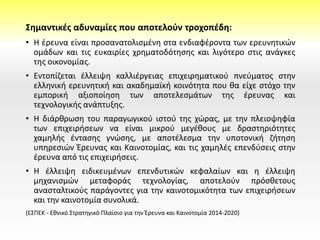 Σημαντικές αδυναμίες που αποτελούν τροχοπέδη:
• Η έρευνα είναι προσανατολισμένη στα ενδιαφέροντα των ερευνητικών
ομάδων και τις ευκαιρίες χρηματοδότησης και λιγότερο στις ανάγκες
της οικονομίας.
• Εντοπίζεται έλλειψη καλλιέργειας επιχειρηματικού πνεύματος στην
ελληνική ερευνητική και ακαδημαϊκή κοινότητα που θα είχε στόχο την
εμπορική αξιοποίηση των αποτελεσμάτων της έρευνας και
τεχνολογικής ανάπτυξης.
• Η διάρθρωση του παραγωγικού ιστού της χώρας, με την πλειοψηφία
των επιχειρήσεων να είναι μικρού μεγέθους με δραστηριότητες
χαμηλής έντασης γνώσης, με αποτέλεσμα την υποτονική ζήτηση
υπηρεσιών Έρευνας και Καινοτομίας, και τις χαμηλές επενδύσεις στην
έρευνα από τις επιχειρήσεις.
• Η έλλειψη ειδικευμένων επενδυτικών κεφαλαίων και η έλλειψη
μηχανισμών μεταφοράς τεχνολογίας, αποτελούν πρόσθετους
ανασταλτικούς παράγοντες για την καινοτομικότητα των επιχειρήσεων
και την καινοτομία συνολικά.
(ΕΣΠΕΚ - Εθνικό Στρατηγικό Πλαίσιο για την Έρευνα και Καινοτομία 2014-2020)
 