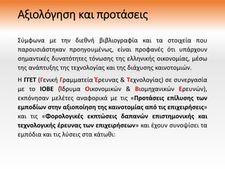 Αξιολόγηση και προτάσεις
Σύμφωνα με την διεθνή βιβλιογραφία και τα στοιχεία που
παρουσιάστηκαν προηγουμένως, είναι προφανές ότι υπάρχουν
σημαντικές δυνατότητες τόνωσης της ελληνικής οικονομίας, μέσω
της ανάπτυξης της τεχνολογίας και της διάχυσης καινοτομιών.
Η ΓΓΕΤ (Γενική Γραμματεία Έρευνας & Τεχνολογίας) σε συνεργασία
με το ΙΟΒΕ (Ίδρυμα Οικονομικών & Βιομηχανικών Ερευνών),
εκπόνησαν μελέτες αναφορικά με τις «Προτάσεις επίλυσης των
εμποδίων στην αξιοποίηση της καινοτομίας από τις επιχειρήσεις»
και τις «Φορολογικές εκπτώσεις δαπανών επιστημονικής και
τεχνολογικής έρευνας των επιχειρήσεων» και έχουν συνοψίσει τα
εμπόδια και τις λύσεις στα κάτωθι:
 