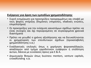 Ενέργειες για άρση των εμποδίων χρηματοδότησης
• Συχνή ενημέρωση για προκηρύξεις προγραμμάτων και επαφή με
τους φορείς στήριξης (δημόσιες υπηρεσίες, κλαδικές ενώσεις,
επιμελητήρια)
• Οι προκηρύξεις για την ενίσχυση καινοτόμων σχεδίων πρέπει να
είναι συνεχείς και όχι περιορισμένες σε συγκεκριμένα χρονικά
διαστήματα
• Πρέπει να μειωθεί ο χρόνος αξιολόγησης και να διευκολύνονται
οι χρηματοροές των επενδυτικών σχεδίων (προκαταβολές
χρηματοδότησης κ.α.)
• Εναλλακτικές επιλογές όπως η χορήγηση φοροαπαλλαγών,
απαλλαγών από τμήμα εργοδοτικών εισφορών ή επιδότηση
αυτών, δάνεια με ευνοϊκούς όρους για Ε & Α.
• Δημιουργία θεσμών όπως business mentors, venture capitals,
crowdfunding κ.α.
 
