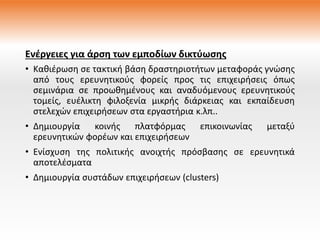 Ενέργειες για άρση των εμποδίων δικτύωσης
• Καθιέρωση σε τακτική βάση δραστηριοτήτων μεταφοράς γνώσης
από τους ερευνητικούς φορείς προς τις επιχειρήσεις όπως
σεμινάρια σε προωθημένους και αναδυόμενους ερευνητικούς
τομείς, ευέλικτη φιλοξενία μικρής διάρκειας και εκπαίδευση
στελεχών επιχειρήσεων στα εργαστήρια κ.λπ..
• Δημιουργία κοινής πλατφόρμας επικοινωνίας μεταξύ
ερευνητικών φορέων και επιχειρήσεων
• Ενίσχυση της πολιτικής ανοιχτής πρόσβασης σε ερευνητικά
αποτελέσματα
• Δημιουργία συστάδων επιχειρήσεων (clusters)
 