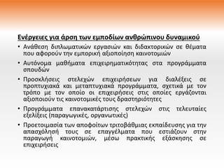 Ενέργειες για άρση των εμποδίων ανθρώπινου δυναμικού
• Ανάθεση διπλωματικών εργασιών και διδακτορικών σε θέματα
που αφορούν την εμπορική αξιοποίηση καινοτομιών
• Αυτόνομα μαθήματα επιχειρηματικότητας στα προγράμματα
σπουδών
• Προσκλήσεις στελεχών επιχειρήσεων για διαλέξεις σε
προπτυχιακά και μεταπτυχιακά προγράμματα, σχετικά με τον
τρόπο με τον οποίο οι επιχειρήσεις στις οποίες εργάζονται
αξιοποιούν τις καινοτομικές τους δραστηριότητες
• Προγράμματα επανακατάρτισης στελεχών στις τελευταίες
εξελίξεις (παραγωγικές, οργανωτικές)
• Προετοιμασία των αποφοίτων τριτοβάθμιας εκπαίδευσης για την
απασχόλησή τους σε επαγγέλματα που εστιάζουν στην
παραγωγή καινοτομιών, μέσω πρακτικής εξάσκησης σε
επιχειρήσεις
 