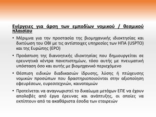 Ενέργειες για άρση των εμποδίων νομικού / θεσμικού
πλαισίου
• Μέριμνα για την προστασία της βιομηχανικής ιδιοκτησίας και
δικτύωση του ΟΒΙ με τις αντίστοιχες υπηρεσίες των ΗΠΑ (USPTO)
και της Ευρώπης (EPO)
• Προάσπιση της διανοητικής ιδιοκτησίας που δημιουργείται σε
ερευνητικά κέντρα πανεπιστημίων, τόσο αυτής με πνευματική
υπόσταση όσο και αυτής με βιομηχανικό περιεχόμενο
• Θέσπιση ειδικών διαδικασιών ίδρυσης, λύσης ή πτώχευσης
νομικών προσώπων που δραστηριοποιούνται στην αξιοποίηση
εφευρέσεων, ευρεσιτεχνιών, καινοτομιών
• Προτείνεται να αναγνωριστεί το δικαίωμα μετόχων ΕΠΕ να έχουν
απολαβές από έργα έρευνας και ανάπτυξης, οι οποίες να
εκπίπτουν από τα ακαθάριστα έσοδα των εταιρειών
 