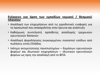 Ενέργειες για άρση των εμποδίων νομικού / θεσμικού
πλαισίου
• Απαλλαγή των επιχειρήσεων από τις εργοδοτικές εισφορές για
το προσωπικό που απασχολείται στην έρευνα και ανάπτυξη
• Καθιέρωση συντελεστή πρόσθετης απαλλαγής τρεχουσών
ερευνητικών δαπανών
• Απαλλαγή φορολόγησης συγκεκριμένου ποσοστού εσόδων από
πωλήσεις εκτός Ελλάδας
• Ισότιμη αντιμετώπισης πανεπιστημίων – δημόσιων ερευνητικών
φορέων και ιδιωτικών επιχειρήσεων – ιδιωτικών ερευνητικών
φορέων ως προς την απαλλαγή από το ΦΠΑ.
 