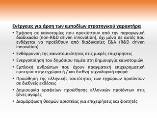Ενέργειες για άρση των εμποδίων στρατηγικού χαρακτήρα
• Έμφαση σε καινοτομίες που προκύπτουν από την παραγωγική
διαδικασία (non-R&D driven innovation), όχι μόνο σε αυτές που
ενδέχεται να προέλθουν από διαδικασίες Ε&Α (R&D driven
innovation)
• Ενθάρρυνση της καινοτομικότητας στις μικρές επιχειρήσεις
• Ενεργοποίηση του δημόσιου τομέα στη δημιουργία καινοτομιών
• Εμπλοκή ανθρώπων που έχουν πραγματική επιχειρηματική
εμπειρία στην εγχώρια ή / και διεθνή τεχνολογική αγορά
• Προώθηση της ελληνικής ταυτότητας των εγχώριων προϊόντων
σε διεθνείς εκθέσεις
• Δημιουργία γραφείων προώθησης ελληνικών προϊόντων στις
ξένες αγορές
• Διαμόρφωση θεσμών αριστείας για επιχειρήσεις και φοιτητές
 