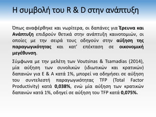Η συμβολή του R & D στην ανάπτυξη
Όπως αναφέρθηκε και νωρίτερα, οι δαπάνες για Έρευνα και
Ανάπτυξη επιδρούν θετικά στην ανάπτυξη καινοτομιών, οι
οποίες με την σειρά τους οδηγούν στην αύξηση της
παραγωγικότητας και κατ’ επέκταση σε οικονομική
μεγέθυνση.
Σύμφωνα με την μελέτη των Voutsinas & Tsamadias (2014),
μία αύξηση των συνολικών (ιδιωτικών και κρατικών)
δαπανών για E & A κατά 1%, μπορεί να οδηγήσει σε αύξηση
του συντελεστή παραγωγικότητας TFP (Total Factor
Productivity) κατά 0,038%, ενώ μία αύξηση των κρατικών
δαπανών κατά 1%, οδηγεί σε αύξηση του TFP κατά 0,075%.
 