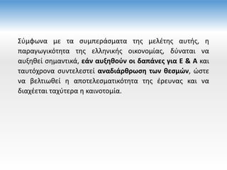 Σύμφωνα με τα συμπεράσματα της μελέτης αυτής, η
παραγωγικότητα της ελληνικής οικονομίας, δύναται να
αυξηθεί σημαντικά, εάν αυξηθούν οι δαπάνες για Ε & Α και
ταυτόχρονα συντελεστεί αναδιάρθρωση των θεσμών, ώστε
να βελτιωθεί η αποτελεσματικότητα της έρευνας και να
διαχέεται ταχύτερα η καινοτομία.
 