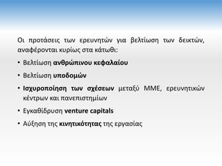 Οι προτάσεις των ερευνητών για βελτίωση των δεικτών,
αναφέρονται κυρίως στα κάτωθι:
• Βελτίωση ανθρώπινου κεφαλαίου
• Βελτίωση υποδομών
• Ισχυροποίηση των σχέσεων μεταξύ ΜΜΕ, ερευνητικών
κέντρων και πανεπιστημίων
• Εγκαθίδρυση venture capitals
• Αύξηση της κινητικότητας της εργασίας
 