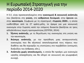 Η Ευρωπαϊκή Στρατηγική για την
περίοδο 2014-2020
Η Ε.Ε. είναι προσανατολισμένη στην οικονομική & κοινωνική ανάπτυξη
που βασίζεται στη γνώση, στο ανθρώπινο δυναμικό, στην έρευνα και
στην καινοτομία. Σύμφωνα με τη στρατηγική «Ευρώπη 2020», η οποία
υιοθετήθηκε από τα 27 κράτη-μέλη, το όραμα για μια κοινωνική
οικονομία στην Ευρώπη κατά την επόμενη δεκαετία βασίζεται σε τρεις
αλληλένδετους τομείς προτεραιότητας (ΕΣΠΠΕΚ, 2014):
1. Έξυπνη ανάπτυξη, με τη θεμελίωση της οικονομίας στη γνώση και
την καινοτομία,
2. Βιώσιμη ανάπτυξη, με την προώθηση μιας ανταγωνιστικής
οικονομίας που θα αξιοποιεί αποτελεσματικά τους πόρους που
διαθέτει και θα περιορίζει τις επιπτώσεις στο περιβάλλον (εκπομπές
διοξειδίου του άνθρακα, κλπ.),
3. Ανάπτυξη χωρίς αποκλεισμούς, η οποία θα προάγει μια οικονομία
υψηλής απασχόλησης και θα οδηγεί σε κοινωνική και γεωγραφική
συνοχή.
 