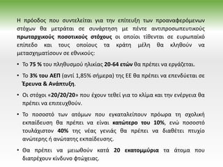 Η πρόοδος που συντελείται για την επίτευξη των προαναφερόμενων
στόχων θα μετράται σε συνάρτηση με πέντε αντιπροσωπευτικούς
πρωταρχικούς ποσοτικούς στόχους οι οποίοι τίθενται σε ευρωπαϊκό
επίπεδο και τους οποίους τα κράτη μέλη θα κληθούν να
μετασχηματίσουν σε εθνικούς:
• Το 75 % του πληθυσμού ηλικίας 20-64 ετών θα πρέπει να εργάζεται.
• Το 3% του ΑΕΠ (αντί 1,85% σήμερα) της ΕΕ θα πρέπει να επενδύεται σε
Έρευνα & Ανάπτυξη.
• Οι στόχοι «20/20/20» που έχουν τεθεί για το κλίμα και την ενέργεια θα
πρέπει να επιτευχθούν.
• Το ποσοστό των ατόμων που εγκαταλείπουν πρόωρα τη σχολική
εκπαίδευση θα πρέπει να είναι κατώτερο του 10%, ενώ ποσοστό
τουλάχιστον 40% της νέας γενιάς θα πρέπει να διαθέτει πτυχίο
ανώτερης ή ανώτατης εκπαίδευσης.
• Θα πρέπει να μειωθούν κατά 20 εκατομμύρια τα άτομα που
διατρέχουν κίνδυνο φτώχειας.
 