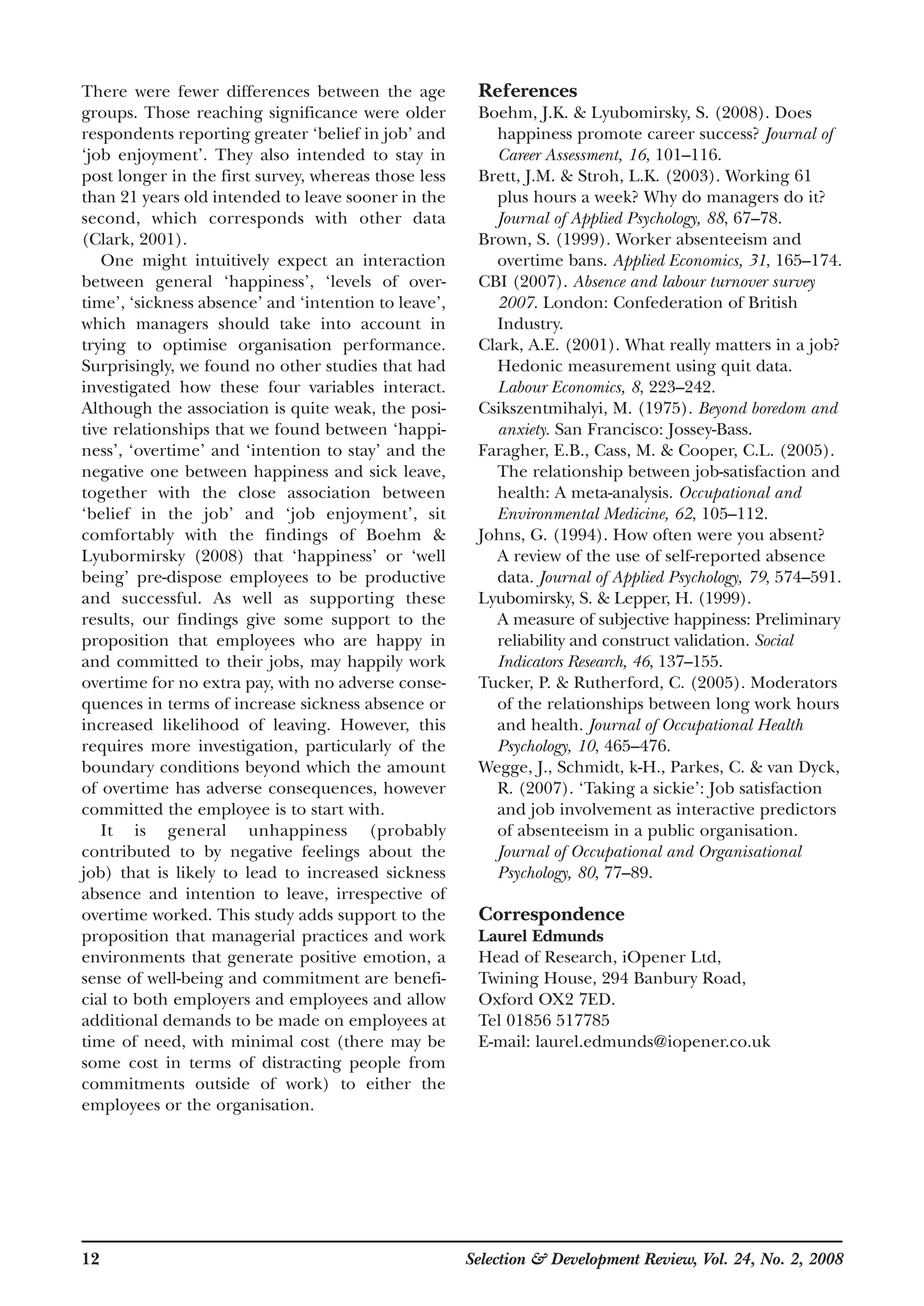 12 Selection & Development Review, Vol. 24, No. 2, 2008
There were fewer differences between the age
groups. Those reaching significance were older
respondents reporting greater ‘belief in job’ and
‘job enjoyment’. They also intended to stay in
post longer in the first survey, whereas those less
than 21 years old intended to leave sooner in the
second, which corresponds with other data
(Clark, 2001).
One might intuitively expect an interaction
between general ‘happiness’, ‘levels of over-
time’, ‘sickness absence’ and ‘intention to leave’,
which managers should take into account in
trying to optimise organisation performance.
Surprisingly, we found no other studies that had
investigated how these four variables interact.
Although the association is quite weak, the posi-
tive relationships that we found between ‘happi-
ness’, ‘overtime’ and ‘intention to stay’ and the
negative one between happiness and sick leave,
together with the close association between
‘belief in the job’ and ‘job enjoyment’, sit
comfortably with the findings of Boehm &
Lyubormirsky (2008) that ‘happiness’ or ‘well
being’ pre-dispose employees to be productive
and successful. As well as supporting these
results, our findings give some support to the
proposition that employees who are happy in
and committed to their jobs, may happily work
overtime for no extra pay, with no adverse conse-
quences in terms of increase sickness absence or
increased likelihood of leaving. However, this
requires more investigation, particularly of the
boundary conditions beyond which the amount
of overtime has adverse consequences, however
committed the employee is to start with.
It is general unhappiness (probably
contributed to by negative feelings about the
job) that is likely to lead to increased sickness
absence and intention to leave, irrespective of
overtime worked. This study adds support to the
proposition that managerial practices and work
environments that generate positive emotion, a
sense of well-being and commitment are benefi-
cial to both employers and employees and allow
additional demands to be made on employees at
time of need, with minimal cost (there may be
some cost in terms of distracting people from
commitments outside of work) to either the
employees or the organisation.
References
Boehm, J.K. & Lyubomirsky, S. (2008). Does
happiness promote career success? Journal of
Career Assessment, 16, 101–116.
Brett, J.M. & Stroh, L.K. (2003). Working 61
plus hours a week? Why do managers do it?
Journal of Applied Psychology, 88, 67–78.
Brown, S. (1999). Worker absenteeism and
overtime bans. Applied Economics, 31, 165–174.
CBI (2007). Absence and labour turnover survey
2007. London: Confederation of British
Industry.
Clark, A.E. (2001). What really matters in a job?
Hedonic measurement using quit data.
Labour Economics, 8, 223–242.
Csikszentmihalyi, M. (1975). Beyond boredom and
anxiety. San Francisco: Jossey-Bass.
Faragher, E.B., Cass, M. & Cooper, C.L. (2005).
The relationship between job-satisfaction and
health: A meta-analysis. Occupational and
Environmental Medicine, 62, 105–112.
Johns, G. (1994). How often were you absent?
A review of the use of self-reported absence
data. Journal of Applied Psychology, 79, 574–591.
Lyubomirsky, S. & Lepper, H. (1999).
A measure of subjective happiness: Preliminary
reliability and construct validation. Social
Indicators Research, 46, 137–155.
Tucker, P. & Rutherford, C. (2005). Moderators
of the relationships between long work hours
and health. Journal of Occupational Health
Psychology, 10, 465–476.
Wegge, J., Schmidt, k-H., Parkes, C. & van Dyck,
R. (2007). ‘Taking a sickie’: Job satisfaction
and job involvement as interactive predictors
of absenteeism in a public organisation.
Journal of Occupational and Organisational
Psychology, 80, 77–89.
Correspondence
Laurel Edmunds
Head of Research, iOpener Ltd,
Twining House, 294 Banbury Road,
Oxford OX2 7ED.
Tel 01856 517785
E-mail: laurel.edmunds@iopener.co.uk
 