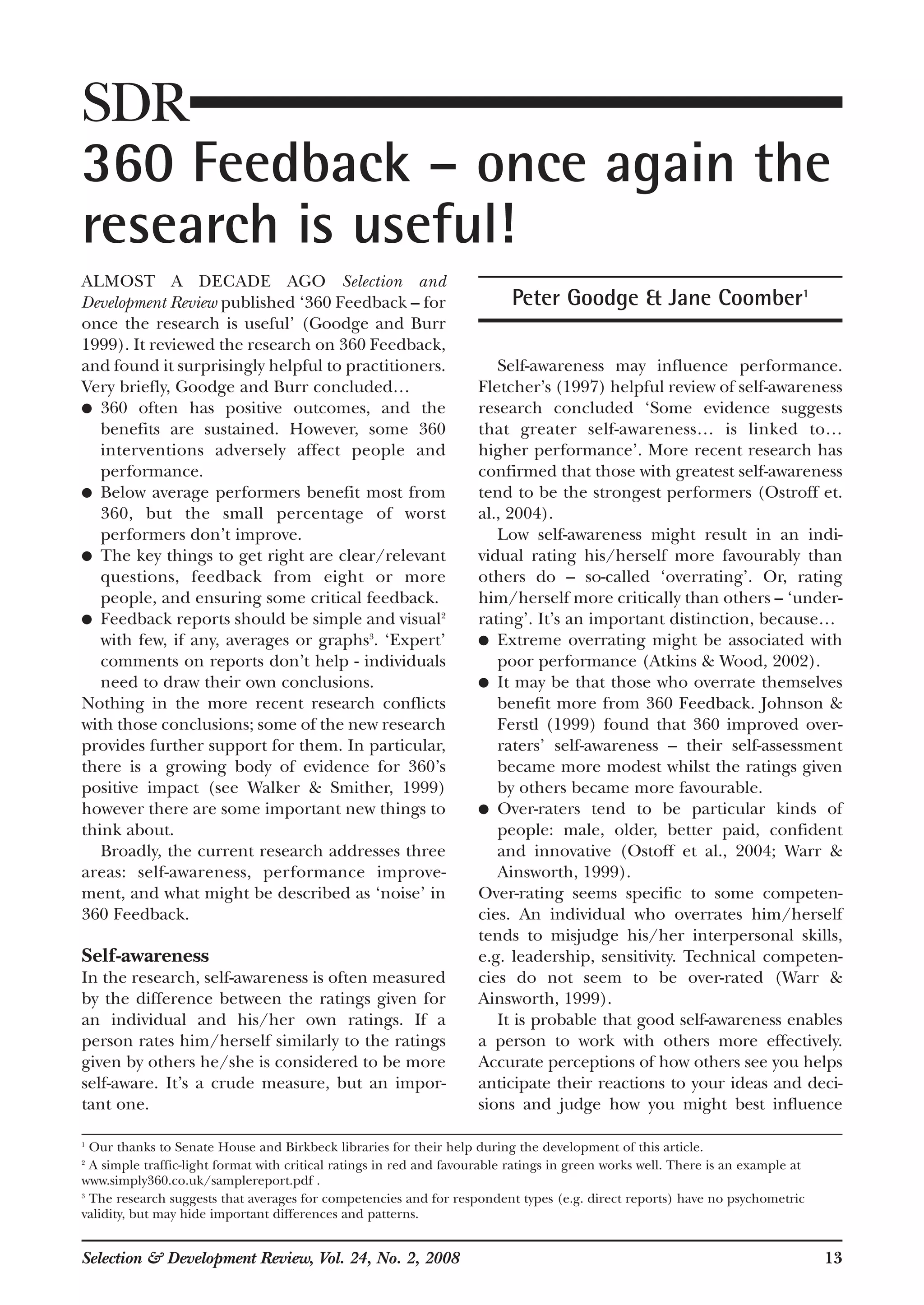ALMOST A DECADE AGO Selection and
Development Review published ‘360 Feedback – for
once the research is useful’ (Goodge and Burr
1999). It reviewed the research on 360 Feedback,
and found it surprisingly helpful to practitioners.
Very briefly, Goodge and Burr concluded…
● 360 often has positive outcomes, and the
benefits are sustained. However, some 360
interventions adversely affect people and
performance.
● Below average performers benefit most from
360, but the small percentage of worst
performers don’t improve.
● The key things to get right are clear/relevant
questions, feedback from eight or more
people, and ensuring some critical feedback.
● Feedback reports should be simple and visual2
with few, if any, averages or graphs3
. ‘Expert’
comments on reports don’t help - individuals
need to draw their own conclusions.
Nothing in the more recent research conflicts
with those conclusions; some of the new research
provides further support for them. In particular,
there is a growing body of evidence for 360’s
positive impact (see Walker & Smither, 1999)
however there are some important new things to
think about.
Broadly, the current research addresses three
areas: self-awareness, performance improve-
ment, and what might be described as ‘noise’ in
360 Feedback.
Self-awareness
In the research, self-awareness is often measured
by the difference between the ratings given for
an individual and his/her own ratings. If a
person rates him/herself similarly to the ratings
given by others he/she is considered to be more
self-aware. It’s a crude measure, but an impor-
tant one.
Self-awareness may influence performance.
Fletcher’s (1997) helpful review of self-awareness
research concluded ‘Some evidence suggests
that greater self-awareness… is linked to…
higher performance’. More recent research has
confirmed that those with greatest self-awareness
tend to be the strongest performers (Ostroff et.
al., 2004).
Low self-awareness might result in an indi-
vidual rating his/herself more favourably than
others do – so-called ‘overrating’. Or, rating
him/herself more critically than others – ‘under-
rating’. It’s an important distinction, because…
● Extreme overrating might be associated with
poor performance (Atkins & Wood, 2002).
● It may be that those who overrate themselves
benefit more from 360 Feedback. Johnson &
Ferstl (1999) found that 360 improved over-
raters’ self-awareness – their self-assessment
became more modest whilst the ratings given
by others became more favourable.
● Over-raters tend to be particular kinds of
people: male, older, better paid, confident
and innovative (Ostoff et al., 2004; Warr &
Ainsworth, 1999).
Over-rating seems specific to some competen-
cies. An individual who overrates him/herself
tends to misjudge his/her interpersonal skills,
e.g. leadership, sensitivity. Technical competen-
cies do not seem to be over-rated (Warr &
Ainsworth, 1999).
It is probable that good self-awareness enables
a person to work with others more effectively.
Accurate perceptions of how others see you helps
anticipate their reactions to your ideas and deci-
sions and judge how you might best influence
Selection & Development Review, Vol. 24, No. 2, 2008 13
SDR
360 Feedback – once again the
research is useful!
Peter Goodge & Jane Coomber1
1
Our thanks to Senate House and Birkbeck libraries for their help during the development of this article.
2
A simple traffic-light format with critical ratings in red and favourable ratings in green works well. There is an example at
www.simply360.co.uk/samplereport.pdf .
3
The research suggests that averages for competencies and for respondent types (e.g. direct reports) have no psychometric
validity, but may hide important differences and patterns.
 