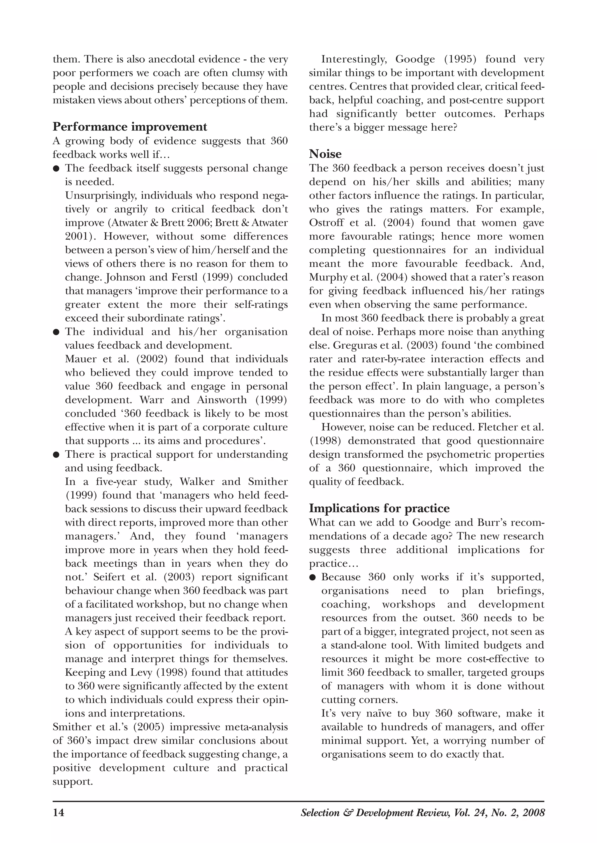14 Selection & Development Review, Vol. 24, No. 2, 2008
them. There is also anecdotal evidence - the very
poor performers we coach are often clumsy with
people and decisions precisely because they have
mistaken views about others’ perceptions of them.
Performance improvement
A growing body of evidence suggests that 360
feedback works well if…
● The feedback itself suggests personal change
is needed.
Unsurprisingly, individuals who respond nega-
tively or angrily to critical feedback don’t
improve (Atwater & Brett 2006; Brett & Atwater
2001). However, without some differences
between a person’s view of him/herself and the
views of others there is no reason for them to
change. Johnson and Ferstl (1999) concluded
that managers ‘improve their performance to a
greater extent the more their self-ratings
exceed their subordinate ratings’.
● The individual and his/her organisation
values feedback and development.
Mauer et al. (2002) found that individuals
who believed they could improve tended to
value 360 feedback and engage in personal
development. Warr and Ainsworth (1999)
concluded ‘360 feedback is likely to be most
effective when it is part of a corporate culture
that supports ... its aims and procedures’.
● There is practical support for understanding
and using feedback.
In a five-year study, Walker and Smither
(1999) found that ‘managers who held feed-
back sessions to discuss their upward feedback
with direct reports, improved more than other
managers.’ And, they found ‘managers
improve more in years when they hold feed-
back meetings than in years when they do
not.’ Seifert et al. (2003) report significant
behaviour change when 360 feedback was part
of a facilitated workshop, but no change when
managers just received their feedback report.
A key aspect of support seems to be the provi-
sion of opportunities for individuals to
manage and interpret things for themselves.
Keeping and Levy (1998) found that attitudes
to 360 were significantly affected by the extent
to which individuals could express their opin-
ions and interpretations.
Smither et al.’s (2005) impressive meta-analysis
of 360’s impact drew similar conclusions about
the importance of feedback suggesting change, a
positive development culture and practical
support.
Interestingly, Goodge (1995) found very
similar things to be important with development
centres. Centres that provided clear, critical feed-
back, helpful coaching, and post-centre support
had significantly better outcomes. Perhaps
there’s a bigger message here?
Noise
The 360 feedback a person receives doesn’t just
depend on his/her skills and abilities; many
other factors influence the ratings. In particular,
who gives the ratings matters. For example,
Ostroff et al. (2004) found that women gave
more favourable ratings; hence more women
completing questionnaires for an individual
meant the more favourable feedback. And,
Murphy et al. (2004) showed that a rater’s reason
for giving feedback influenced his/her ratings
even when observing the same performance.
In most 360 feedback there is probably a great
deal of noise. Perhaps more noise than anything
else. Greguras et al. (2003) found ‘the combined
rater and rater-by-ratee interaction effects and
the residue effects were substantially larger than
the person effect’. In plain language, a person’s
feedback was more to do with who completes
questionnaires than the person’s abilities.
However, noise can be reduced. Fletcher et al.
(1998) demonstrated that good questionnaire
design transformed the psychometric properties
of a 360 questionnaire, which improved the
quality of feedback.
Implications for practice
What can we add to Goodge and Burr’s recom-
mendations of a decade ago? The new research
suggests three additional implications for
practice…
● Because 360 only works if it’s supported,
organisations need to plan briefings,
coaching, workshops and development
resources from the outset. 360 needs to be
part of a bigger, integrated project, not seen as
a stand-alone tool. With limited budgets and
resources it might be more cost-effective to
limit 360 feedback to smaller, targeted groups
of managers with whom it is done without
cutting corners.
It’s very naïve to buy 360 software, make it
available to hundreds of managers, and offer
minimal support. Yet, a worrying number of
organisations seem to do exactly that.
 