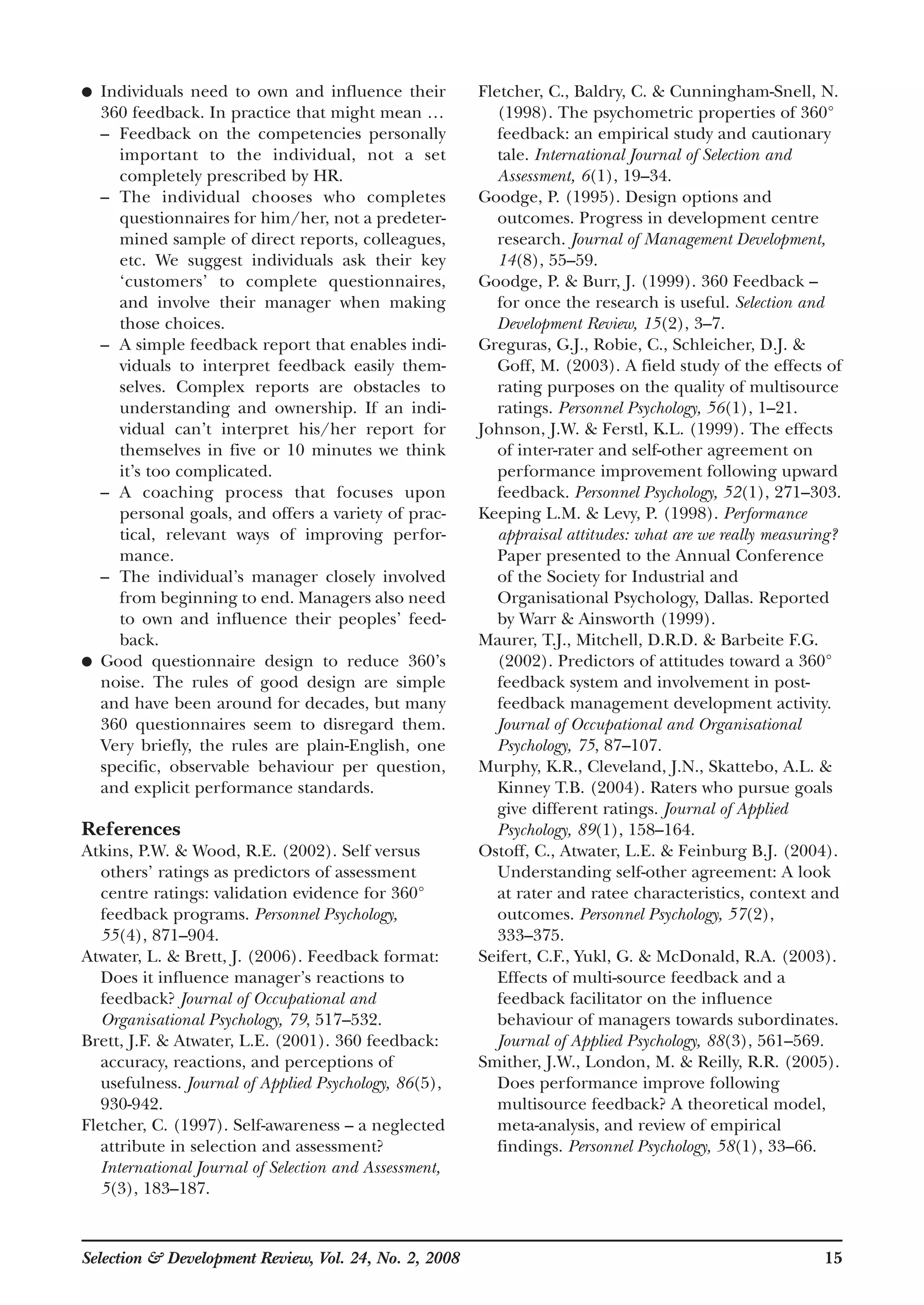 ● Individuals need to own and influence their
360 feedback. In practice that might mean …
– Feedback on the competencies personally
important to the individual, not a set
completely prescribed by HR.
– The individual chooses who completes
questionnaires for him/her, not a predeter-
mined sample of direct reports, colleagues,
etc. We suggest individuals ask their key
‘customers’ to complete questionnaires,
and involve their manager when making
those choices.
– A simple feedback report that enables indi-
viduals to interpret feedback easily them-
selves. Complex reports are obstacles to
understanding and ownership. If an indi-
vidual can’t interpret his/her report for
themselves in five or 10 minutes we think
it’s too complicated.
– A coaching process that focuses upon
personal goals, and offers a variety of prac-
tical, relevant ways of improving perfor-
mance.
– The individual’s manager closely involved
from beginning to end. Managers also need
to own and influence their peoples’ feed-
back.
● Good questionnaire design to reduce 360’s
noise. The rules of good design are simple
and have been around for decades, but many
360 questionnaires seem to disregard them.
Very briefly, the rules are plain-English, one
specific, observable behaviour per question,
and explicit performance standards.
References
Atkins, P.W. & Wood, R.E. (2002). Self versus
others’ ratings as predictors of assessment
centre ratings: validation evidence for 360°
feedback programs. Personnel Psychology,
55(4), 871–904.
Atwater, L. & Brett, J. (2006). Feedback format:
Does it influence manager’s reactions to
feedback? Journal of Occupational and
Organisational Psychology, 79, 517–532.
Brett, J.F. & Atwater, L.E. (2001). 360 feedback:
accuracy, reactions, and perceptions of
usefulness. Journal of Applied Psychology, 86(5),
930-942.
Fletcher, C. (1997). Self-awareness – a neglected
attribute in selection and assessment?
International Journal of Selection and Assessment,
5(3), 183–187.
Fletcher, C., Baldry, C. & Cunningham-Snell, N.
(1998). The psychometric properties of 360°
feedback: an empirical study and cautionary
tale. International Journal of Selection and
Assessment, 6(1), 19–34.
Goodge, P. (1995). Design options and
outcomes. Progress in development centre
research. Journal of Management Development,
14(8), 55–59.
Goodge, P. & Burr, J. (1999). 360 Feedback –
for once the research is useful. Selection and
Development Review, 15(2), 3–7.
Greguras, G.J., Robie, C., Schleicher, D.J. &
Goff, M. (2003). A field study of the effects of
rating purposes on the quality of multisource
ratings. Personnel Psychology, 56(1), 1–21.
Johnson, J.W. & Ferstl, K.L. (1999). The effects
of inter-rater and self-other agreement on
performance improvement following upward
feedback. Personnel Psychology, 52(1), 271–303.
Keeping L.M. & Levy, P. (1998). Performance
appraisal attitudes: what are we really measuring?
Paper presented to the Annual Conference
of the Society for Industrial and
Organisational Psychology, Dallas. Reported
by Warr & Ainsworth (1999).
Maurer, T.J., Mitchell, D.R.D. & Barbeite F.G.
(2002). Predictors of attitudes toward a 360°
feedback system and involvement in post-
feedback management development activity.
Journal of Occupational and Organisational
Psychology, 75, 87–107.
Murphy, K.R., Cleveland, J.N., Skattebo, A.L. &
Kinney T.B. (2004). Raters who pursue goals
give different ratings. Journal of Applied
Psychology, 89(1), 158–164.
Ostoff, C., Atwater, L.E. & Feinburg B.J. (2004).
Understanding self-other agreement: A look
at rater and ratee characteristics, context and
outcomes. Personnel Psychology, 57(2),
333–375.
Seifert, C.F., Yukl, G. & McDonald, R.A. (2003).
Effects of multi-source feedback and a
feedback facilitator on the influence
behaviour of managers towards subordinates.
Journal of Applied Psychology, 88(3), 561–569.
Smither, J.W., London, M. & Reilly, R.R. (2005).
Does performance improve following
multisource feedback? A theoretical model,
meta-analysis, and review of empirical
findings. Personnel Psychology, 58(1), 33–66.
Selection & Development Review, Vol. 24, No. 2, 2008 15
 