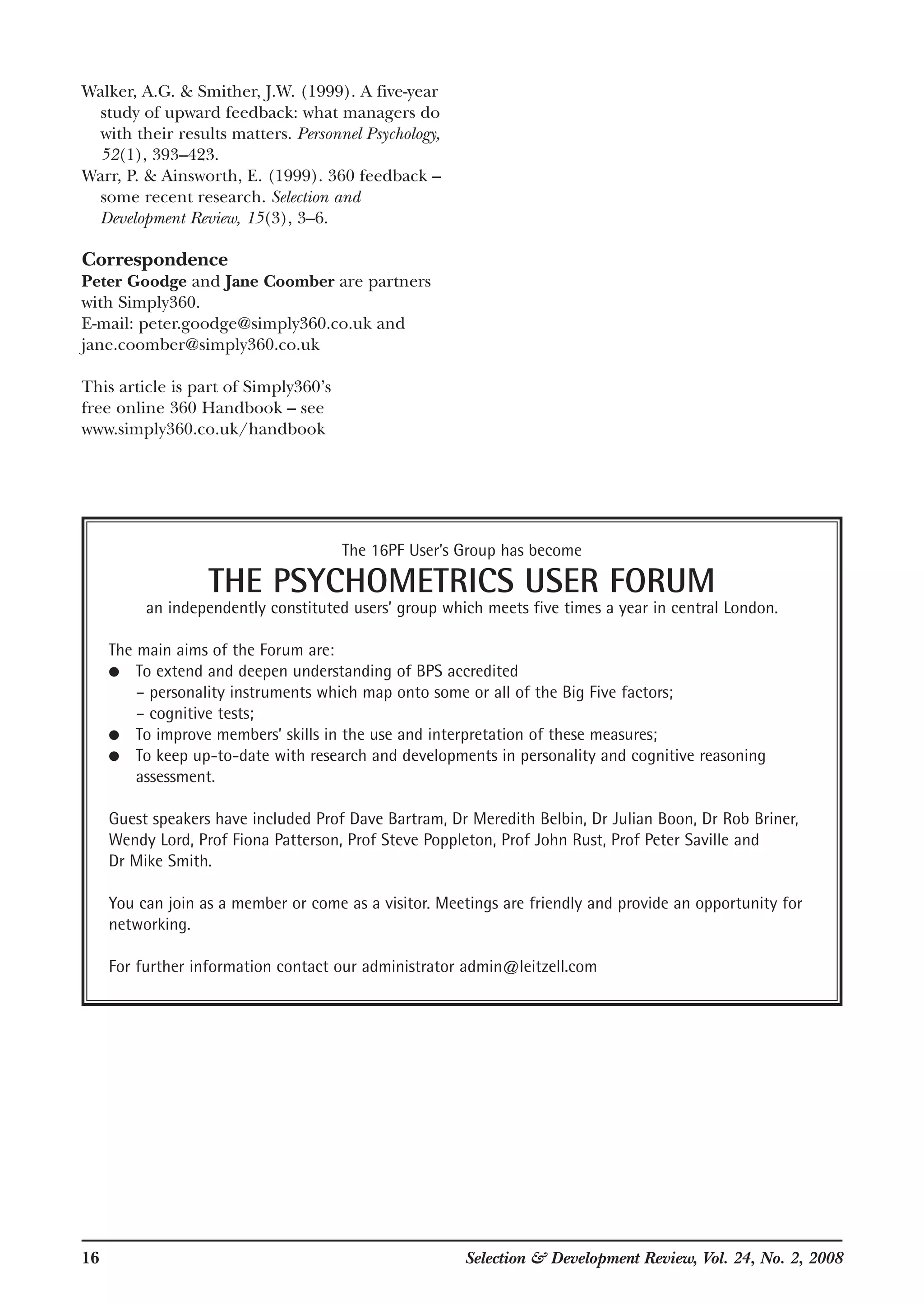 16 Selection & Development Review, Vol. 24, No. 2, 2008
Walker, A.G. & Smither, J.W. (1999). A five-year
study of upward feedback: what managers do
with their results matters. Personnel Psychology,
52(1), 393–423.
Warr, P. & Ainsworth, E. (1999). 360 feedback –
some recent research. Selection and
Development Review, 15(3), 3–6.
Correspondence
Peter Goodge and Jane Coomber are partners
with Simply360.
E-mail: peter.goodge@simply360.co.uk and
jane.coomber@simply360.co.uk
This article is part of Simply360’s
free online 360 Handbook – see
www.simply360.co.uk/handbook
The 16PF User’s Group has become
THE PSYCHOMETRICS USER FORUM
an independently constituted users’ group which meets five times a year in central London.
The main aims of the Forum are:
● To extend and deepen understanding of BPS accredited
– personality instruments which map onto some or all of the Big Five factors;
– cognitive tests;
● To improve members’ skills in the use and interpretation of these measures;
● To keep up-to-date with research and developments in personality and cognitive reasoning
assessment.
Guest speakers have included Prof Dave Bartram, Dr Meredith Belbin, Dr Julian Boon, Dr Rob Briner,
Wendy Lord, Prof Fiona Patterson, Prof Steve Poppleton, Prof John Rust, Prof Peter Saville and
Dr Mike Smith.
You can join as a member or come as a visitor. Meetings are friendly and provide an opportunity for
networking.
For further information contact our administrator admin@leitzell.com
 