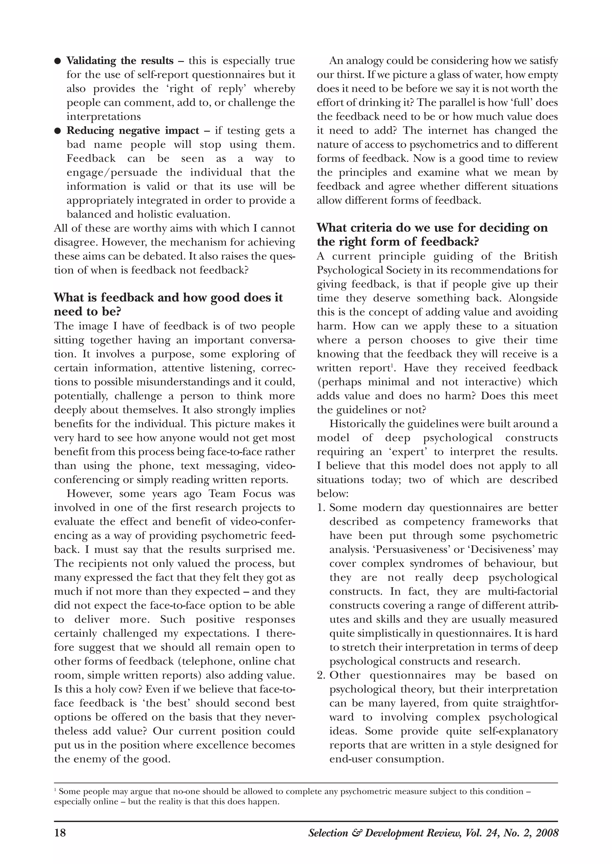 18 Selection & Development Review, Vol. 24, No. 2, 2008
● Validating the results – this is especially true
for the use of self-report questionnaires but it
also provides the ‘right of reply’ whereby
people can comment, add to, or challenge the
interpretations
● Reducing negative impact – if testing gets a
bad name people will stop using them.
Feedback can be seen as a way to
engage/persuade the individual that the
information is valid or that its use will be
appropriately integrated in order to provide a
balanced and holistic evaluation.
All of these are worthy aims with which I cannot
disagree. However, the mechanism for achieving
these aims can be debated. It also raises the ques-
tion of when is feedback not feedback?
What is feedback and how good does it
need to be?
The image I have of feedback is of two people
sitting together having an important conversa-
tion. It involves a purpose, some exploring of
certain information, attentive listening, correc-
tions to possible misunderstandings and it could,
potentially, challenge a person to think more
deeply about themselves. It also strongly implies
benefits for the individual. This picture makes it
very hard to see how anyone would not get most
benefit from this process being face-to-face rather
than using the phone, text messaging, video-
conferencing or simply reading written reports.
However, some years ago Team Focus was
involved in one of the first research projects to
evaluate the effect and benefit of video-confer-
encing as a way of providing psychometric feed-
back. I must say that the results surprised me.
The recipients not only valued the process, but
many expressed the fact that they felt they got as
much if not more than they expected – and they
did not expect the face-to-face option to be able
to deliver more. Such positive responses
certainly challenged my expectations. I there-
fore suggest that we should all remain open to
other forms of feedback (telephone, online chat
room, simple written reports) also adding value.
Is this a holy cow? Even if we believe that face-to-
face feedback is ‘the best’ should second best
options be offered on the basis that they never-
theless add value? Our current position could
put us in the position where excellence becomes
the enemy of the good.
An analogy could be considering how we satisfy
our thirst. If we picture a glass of water, how empty
does it need to be before we say it is not worth the
effort of drinking it? The parallel is how ‘full’ does
the feedback need to be or how much value does
it need to add? The internet has changed the
nature of access to psychometrics and to different
forms of feedback. Now is a good time to review
the principles and examine what we mean by
feedback and agree whether different situations
allow different forms of feedback.
What criteria do we use for deciding on
the right form of feedback?
A current principle guiding of the British
Psychological Society in its recommendations for
giving feedback, is that if people give up their
time they deserve something back. Alongside
this is the concept of adding value and avoiding
harm. How can we apply these to a situation
where a person chooses to give their time
knowing that the feedback they will receive is a
written report1
. Have they received feedback
(perhaps minimal and not interactive) which
adds value and does no harm? Does this meet
the guidelines or not?
Historically the guidelines were built around a
model of deep psychological constructs
requiring an ‘expert’ to interpret the results.
I believe that this model does not apply to all
situations today; two of which are described
below:
1. Some modern day questionnaires are better
described as competency frameworks that
have been put through some psychometric
analysis. ‘Persuasiveness’ or ‘Decisiveness’ may
cover complex syndromes of behaviour, but
they are not really deep psychological
constructs. In fact, they are multi-factorial
constructs covering a range of different attrib-
utes and skills and they are usually measured
quite simplistically in questionnaires. It is hard
to stretch their interpretation in terms of deep
psychological constructs and research.
2. Other questionnaires may be based on
psychological theory, but their interpretation
can be many layered, from quite straightfor-
ward to involving complex psychological
ideas. Some provide quite self-explanatory
reports that are written in a style designed for
end-user consumption.
1
Some people may argue that no-one should be allowed to complete any psychometric measure subject to this condition –
especially online – but the reality is that this does happen.
 