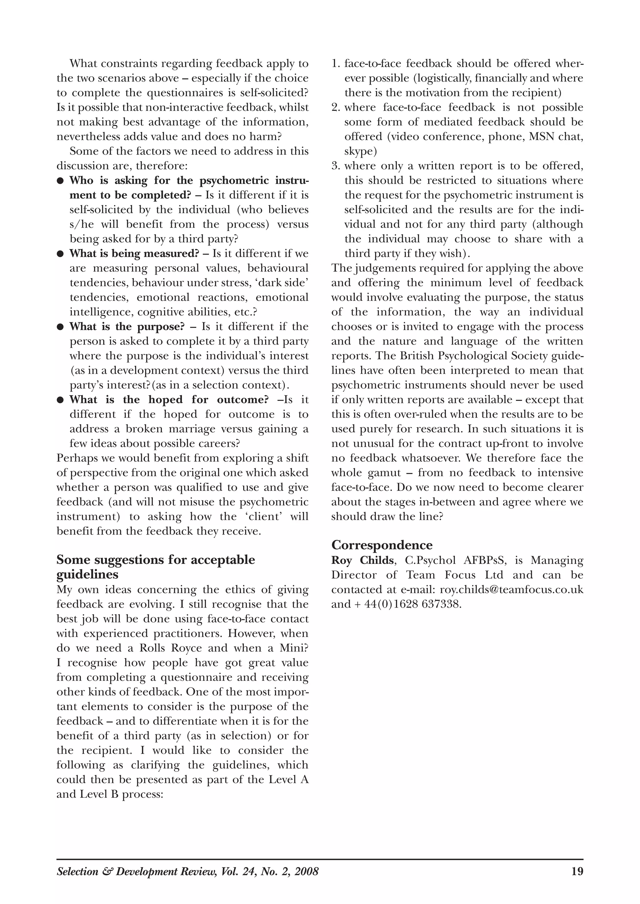What constraints regarding feedback apply to
the two scenarios above – especially if the choice
to complete the questionnaires is self-solicited?
Is it possible that non-interactive feedback, whilst
not making best advantage of the information,
nevertheless adds value and does no harm?
Some of the factors we need to address in this
discussion are, therefore:
● Who is asking for the psychometric instru-
ment to be completed? – Is it different if it is
self-solicited by the individual (who believes
s/he will benefit from the process) versus
being asked for by a third party?
● What is being measured? – Is it different if we
are measuring personal values, behavioural
tendencies, behaviour under stress, ‘dark side’
tendencies, emotional reactions, emotional
intelligence, cognitive abilities, etc.?
● What is the purpose? – Is it different if the
person is asked to complete it by a third party
where the purpose is the individual’s interest
(as in a development context) versus the third
party’s interest?(as in a selection context).
● What is the hoped for outcome? –Is it
different if the hoped for outcome is to
address a broken marriage versus gaining a
few ideas about possible careers?
Perhaps we would benefit from exploring a shift
of perspective from the original one which asked
whether a person was qualified to use and give
feedback (and will not misuse the psychometric
instrument) to asking how the ‘client’ will
benefit from the feedback they receive.
Some suggestions for acceptable
guidelines
My own ideas concerning the ethics of giving
feedback are evolving. I still recognise that the
best job will be done using face-to-face contact
with experienced practitioners. However, when
do we need a Rolls Royce and when a Mini?
I recognise how people have got great value
from completing a questionnaire and receiving
other kinds of feedback. One of the most impor-
tant elements to consider is the purpose of the
feedback – and to differentiate when it is for the
benefit of a third party (as in selection) or for
the recipient. I would like to consider the
following as clarifying the guidelines, which
could then be presented as part of the Level A
and Level B process:
1. face-to-face feedback should be offered wher-
ever possible (logistically, financially and where
there is the motivation from the recipient)
2. where face-to-face feedback is not possible
some form of mediated feedback should be
offered (video conference, phone, MSN chat,
skype)
3. where only a written report is to be offered,
this should be restricted to situations where
the request for the psychometric instrument is
self-solicited and the results are for the indi-
vidual and not for any third party (although
the individual may choose to share with a
third party if they wish).
The judgements required for applying the above
and offering the minimum level of feedback
would involve evaluating the purpose, the status
of the information, the way an individual
chooses or is invited to engage with the process
and the nature and language of the written
reports. The British Psychological Society guide-
lines have often been interpreted to mean that
psychometric instruments should never be used
if only written reports are available – except that
this is often over-ruled when the results are to be
used purely for research. In such situations it is
not unusual for the contract up-front to involve
no feedback whatsoever. We therefore face the
whole gamut – from no feedback to intensive
face-to-face. Do we now need to become clearer
about the stages in-between and agree where we
should draw the line?
Correspondence
Roy Childs, C.Psychol AFBPsS, is Managing
Director of Team Focus Ltd and can be
contacted at e-mail: roy.childs@teamfocus.co.uk
and + 44(0)1628 637338.
Selection & Development Review, Vol. 24, No. 2, 2008 19
 