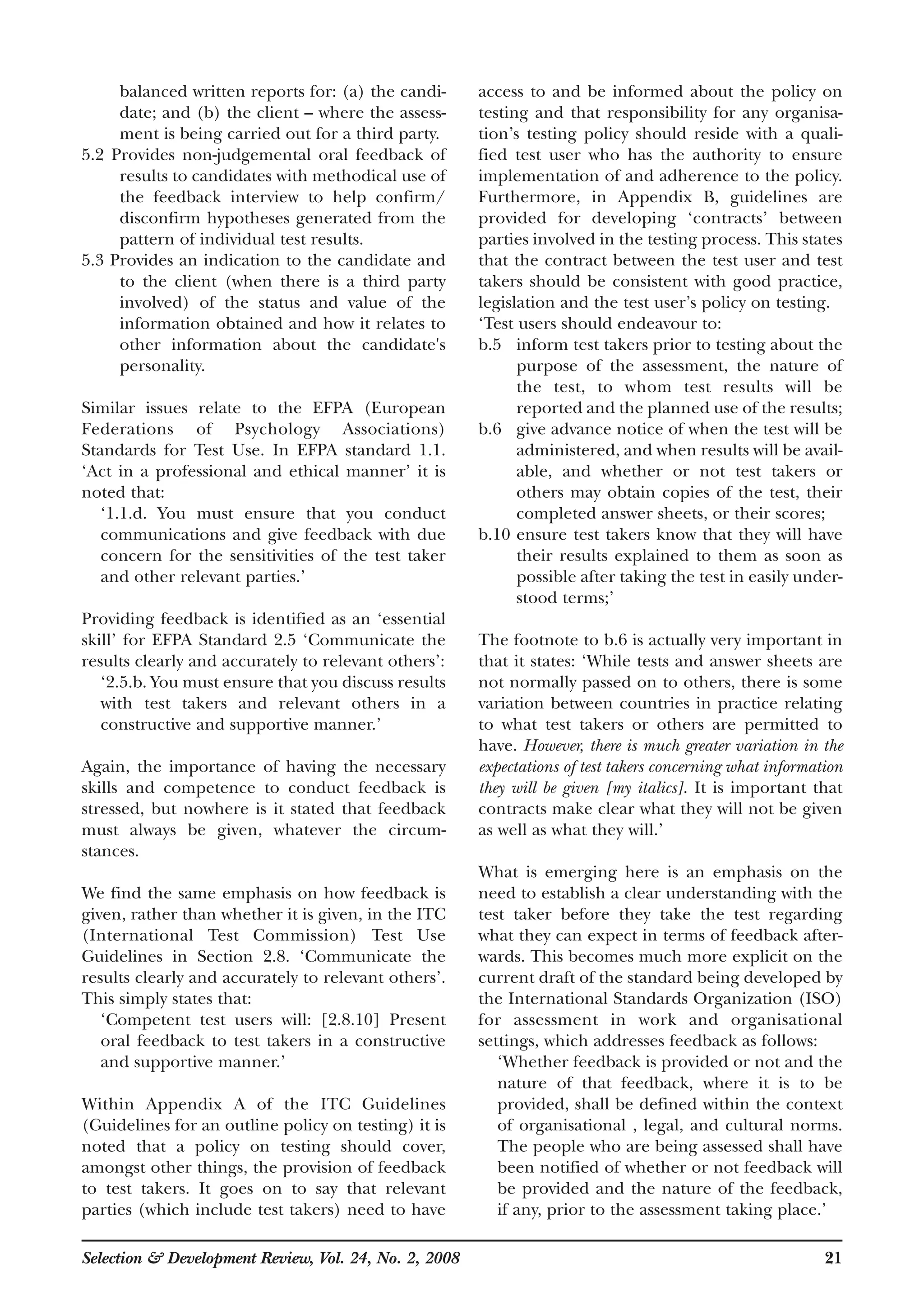 balanced written reports for: (a) the candi-
date; and (b) the client – where the assess-
ment is being carried out for a third party.
5.2 Provides non-judgemental oral feedback of
results to candidates with methodical use of
the feedback interview to help confirm/
disconfirm hypotheses generated from the
pattern of individual test results.
5.3 Provides an indication to the candidate and
to the client (when there is a third party
involved) of the status and value of the
information obtained and how it relates to
other information about the candidate's
personality.
Similar issues relate to the EFPA (European
Federations of Psychology Associations)
Standards for Test Use. In EFPA standard 1.1.
‘Act in a professional and ethical manner’ it is
noted that:
‘1.1.d. You must ensure that you conduct
communications and give feedback with due
concern for the sensitivities of the test taker
and other relevant parties.’
Providing feedback is identified as an ‘essential
skill’ for EFPA Standard 2.5 ‘Communicate the
results clearly and accurately to relevant others’:
‘2.5.b. You must ensure that you discuss results
with test takers and relevant others in a
constructive and supportive manner.’
Again, the importance of having the necessary
skills and competence to conduct feedback is
stressed, but nowhere is it stated that feedback
must always be given, whatever the circum-
stances.
We find the same emphasis on how feedback is
given, rather than whether it is given, in the ITC
(International Test Commission) Test Use
Guidelines in Section 2.8. ‘Communicate the
results clearly and accurately to relevant others’.
This simply states that:
‘Competent test users will: [2.8.10] Present
oral feedback to test takers in a constructive
and supportive manner.’
Within Appendix A of the ITC Guidelines
(Guidelines for an outline policy on testing) it is
noted that a policy on testing should cover,
amongst other things, the provision of feedback
to test takers. It goes on to say that relevant
parties (which include test takers) need to have
access to and be informed about the policy on
testing and that responsibility for any organisa-
tion’s testing policy should reside with a quali-
fied test user who has the authority to ensure
implementation of and adherence to the policy.
Furthermore, in Appendix B, guidelines are
provided for developing ‘contracts’ between
parties involved in the testing process. This states
that the contract between the test user and test
takers should be consistent with good practice,
legislation and the test user’s policy on testing.
‘Test users should endeavour to:
b.5 inform test takers prior to testing about the
purpose of the assessment, the nature of
the test, to whom test results will be
reported and the planned use of the results;
b.6 give advance notice of when the test will be
administered, and when results will be avail-
able, and whether or not test takers or
others may obtain copies of the test, their
completed answer sheets, or their scores;
b.10 ensure test takers know that they will have
their results explained to them as soon as
possible after taking the test in easily under-
stood terms;’
The footnote to b.6 is actually very important in
that it states: ‘While tests and answer sheets are
not normally passed on to others, there is some
variation between countries in practice relating
to what test takers or others are permitted to
have. However, there is much greater variation in the
expectations of test takers concerning what information
they will be given [my italics]. It is important that
contracts make clear what they will not be given
as well as what they will.’
What is emerging here is an emphasis on the
need to establish a clear understanding with the
test taker before they take the test regarding
what they can expect in terms of feedback after-
wards. This becomes much more explicit on the
current draft of the standard being developed by
the International Standards Organization (ISO)
for assessment in work and organisational
settings, which addresses feedback as follows:
‘Whether feedback is provided or not and the
nature of that feedback, where it is to be
provided, shall be defined within the context
of organisational , legal, and cultural norms.
The people who are being assessed shall have
been notified of whether or not feedback will
be provided and the nature of the feedback,
if any, prior to the assessment taking place.’
Selection & Development Review, Vol. 24, No. 2, 2008 21
 