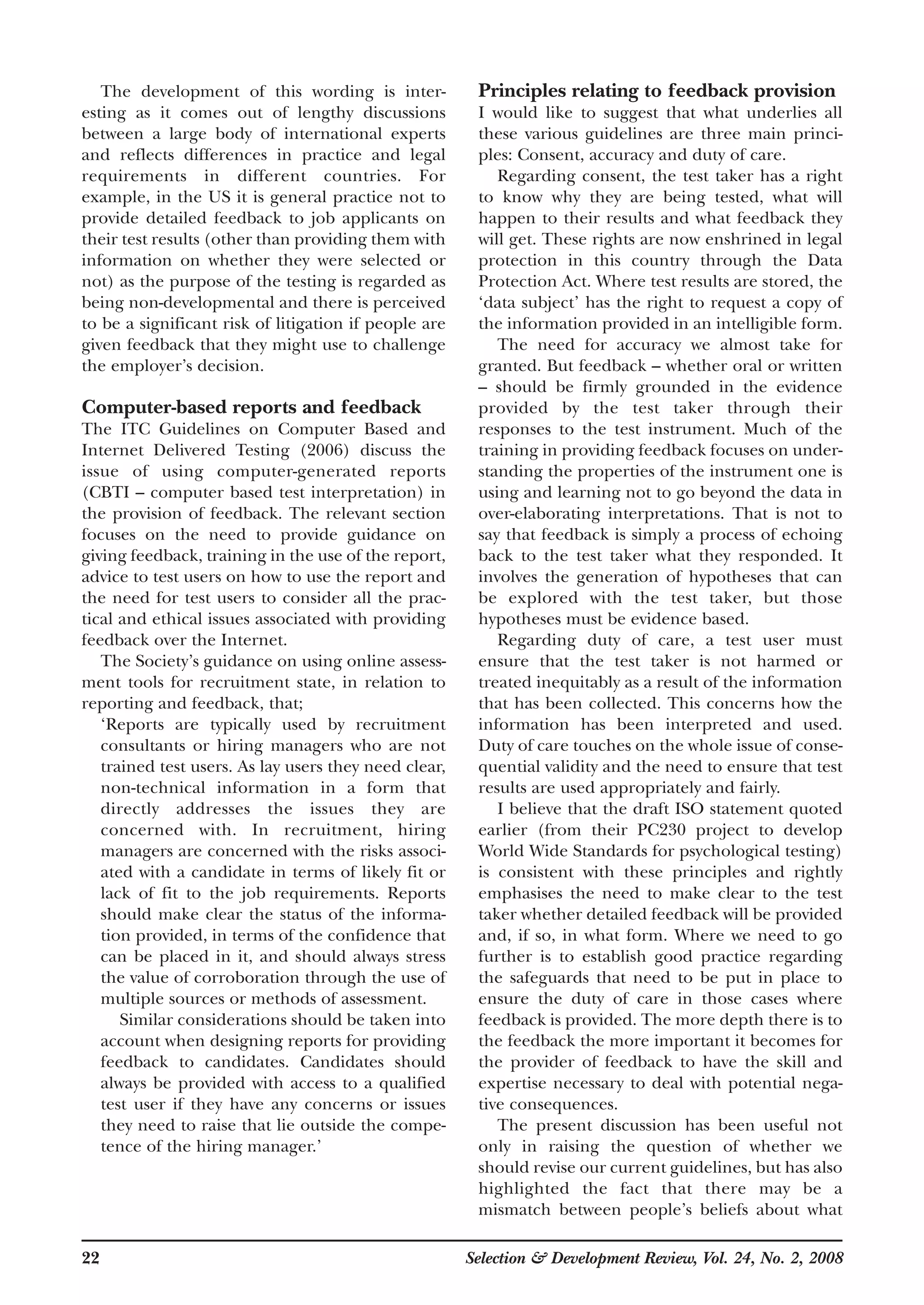 22 Selection & Development Review, Vol. 24, No. 2, 2008
The development of this wording is inter-
esting as it comes out of lengthy discussions
between a large body of international experts
and reflects differences in practice and legal
requirements in different countries. For
example, in the US it is general practice not to
provide detailed feedback to job applicants on
their test results (other than providing them with
information on whether they were selected or
not) as the purpose of the testing is regarded as
being non-developmental and there is perceived
to be a significant risk of litigation if people are
given feedback that they might use to challenge
the employer’s decision.
Computer-based reports and feedback
The ITC Guidelines on Computer Based and
Internet Delivered Testing (2006) discuss the
issue of using computer-generated reports
(CBTI – computer based test interpretation) in
the provision of feedback. The relevant section
focuses on the need to provide guidance on
giving feedback, training in the use of the report,
advice to test users on how to use the report and
the need for test users to consider all the prac-
tical and ethical issues associated with providing
feedback over the Internet.
The Society’s guidance on using online assess-
ment tools for recruitment state, in relation to
reporting and feedback, that;
‘Reports are typically used by recruitment
consultants or hiring managers who are not
trained test users. As lay users they need clear,
non-technical information in a form that
directly addresses the issues they are
concerned with. In recruitment, hiring
managers are concerned with the risks associ-
ated with a candidate in terms of likely fit or
lack of fit to the job requirements. Reports
should make clear the status of the informa-
tion provided, in terms of the confidence that
can be placed in it, and should always stress
the value of corroboration through the use of
multiple sources or methods of assessment.
Similar considerations should be taken into
account when designing reports for providing
feedback to candidates. Candidates should
always be provided with access to a qualified
test user if they have any concerns or issues
they need to raise that lie outside the compe-
tence of the hiring manager.’
Principles relating to feedback provision
I would like to suggest that what underlies all
these various guidelines are three main princi-
ples: Consent, accuracy and duty of care.
Regarding consent, the test taker has a right
to know why they are being tested, what will
happen to their results and what feedback they
will get. These rights are now enshrined in legal
protection in this country through the Data
Protection Act. Where test results are stored, the
‘data subject’ has the right to request a copy of
the information provided in an intelligible form.
The need for accuracy we almost take for
granted. But feedback – whether oral or written
– should be firmly grounded in the evidence
provided by the test taker through their
responses to the test instrument. Much of the
training in providing feedback focuses on under-
standing the properties of the instrument one is
using and learning not to go beyond the data in
over-elaborating interpretations. That is not to
say that feedback is simply a process of echoing
back to the test taker what they responded. It
involves the generation of hypotheses that can
be explored with the test taker, but those
hypotheses must be evidence based.
Regarding duty of care, a test user must
ensure that the test taker is not harmed or
treated inequitably as a result of the information
that has been collected. This concerns how the
information has been interpreted and used.
Duty of care touches on the whole issue of conse-
quential validity and the need to ensure that test
results are used appropriately and fairly.
I believe that the draft ISO statement quoted
earlier (from their PC230 project to develop
World Wide Standards for psychological testing)
is consistent with these principles and rightly
emphasises the need to make clear to the test
taker whether detailed feedback will be provided
and, if so, in what form. Where we need to go
further is to establish good practice regarding
the safeguards that need to be put in place to
ensure the duty of care in those cases where
feedback is provided. The more depth there is to
the feedback the more important it becomes for
the provider of feedback to have the skill and
expertise necessary to deal with potential nega-
tive consequences.
The present discussion has been useful not
only in raising the question of whether we
should revise our current guidelines, but has also
highlighted the fact that there may be a
mismatch between people’s beliefs about what
 
