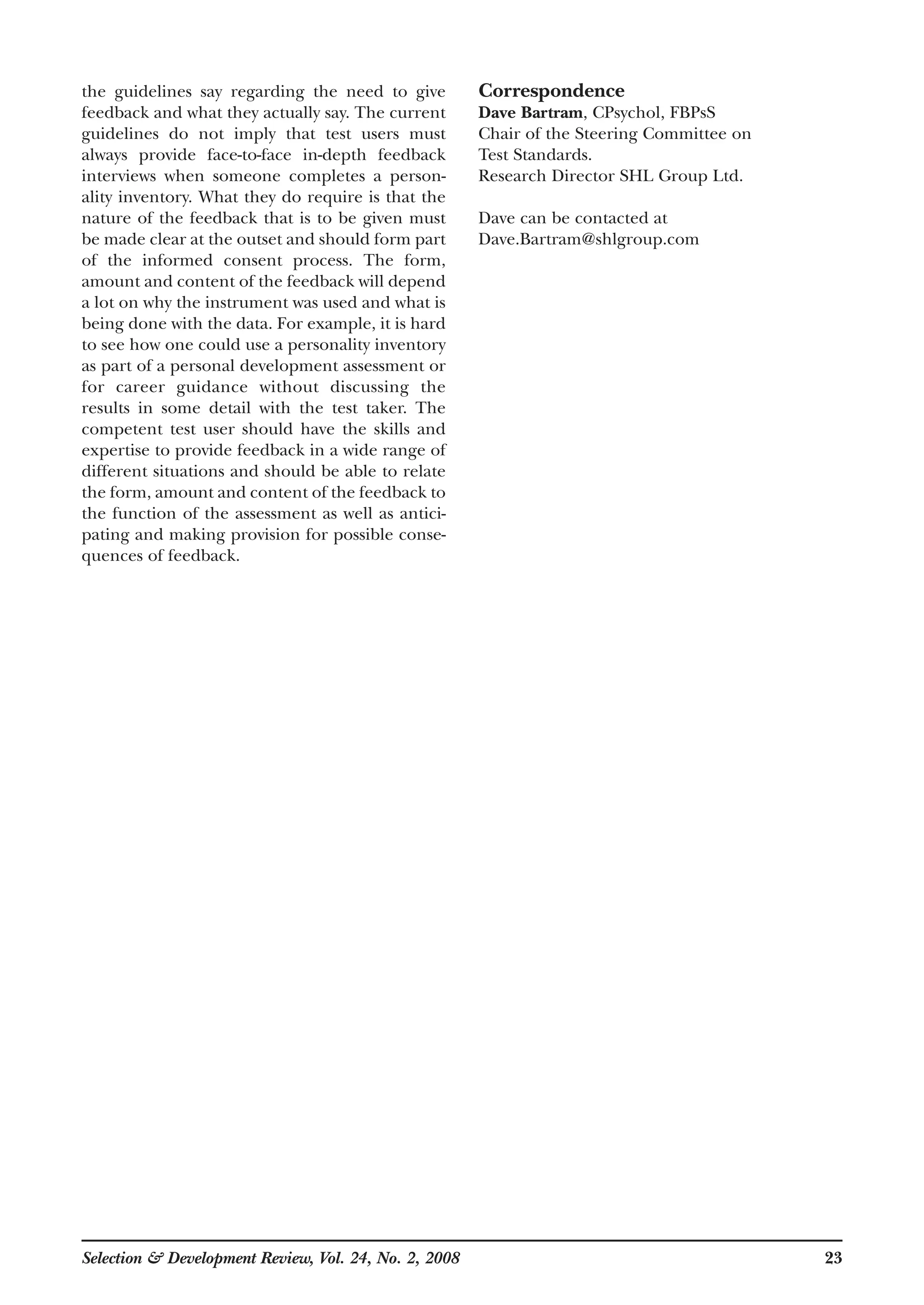 the guidelines say regarding the need to give
feedback and what they actually say. The current
guidelines do not imply that test users must
always provide face-to-face in-depth feedback
interviews when someone completes a person-
ality inventory. What they do require is that the
nature of the feedback that is to be given must
be made clear at the outset and should form part
of the informed consent process. The form,
amount and content of the feedback will depend
a lot on why the instrument was used and what is
being done with the data. For example, it is hard
to see how one could use a personality inventory
as part of a personal development assessment or
for career guidance without discussing the
results in some detail with the test taker. The
competent test user should have the skills and
expertise to provide feedback in a wide range of
different situations and should be able to relate
the form, amount and content of the feedback to
the function of the assessment as well as antici-
pating and making provision for possible conse-
quences of feedback.
Correspondence
Dave Bartram, CPsychol, FBPsS
Chair of the Steering Committee on
Test Standards.
Research Director SHL Group Ltd.
Dave can be contacted at
Dave.Bartram@shlgroup.com
Selection & Development Review, Vol. 24, No. 2, 2008 23
 