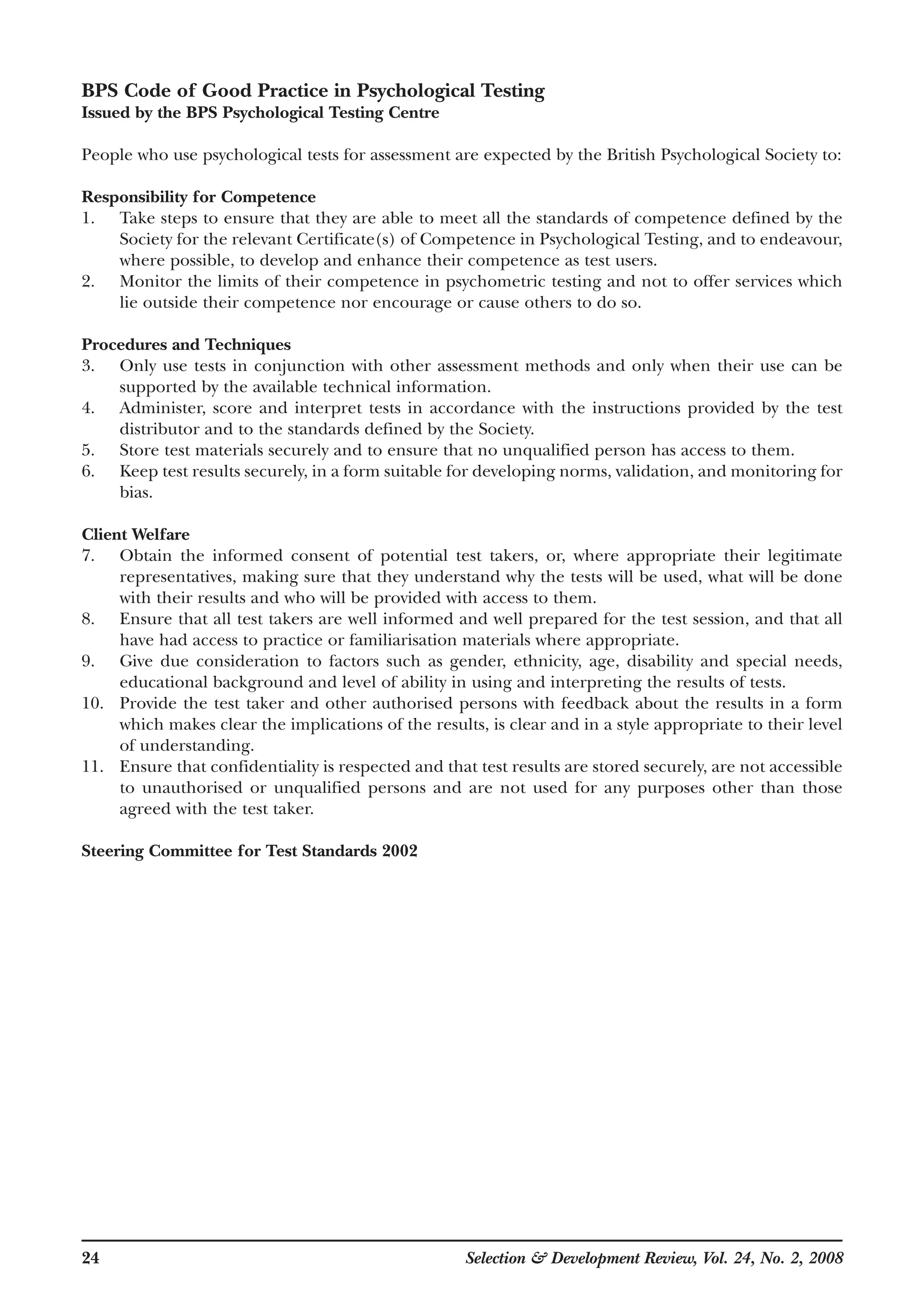 24 Selection & Development Review, Vol. 24, No. 2, 2008
BPS Code of Good Practice in Psychological Testing
Issued by the BPS Psychological Testing Centre
People who use psychological tests for assessment are expected by the British Psychological Society to:
Responsibility for Competence
1. Take steps to ensure that they are able to meet all the standards of competence defined by the
Society for the relevant Certificate(s) of Competence in Psychological Testing, and to endeavour,
where possible, to develop and enhance their competence as test users.
2. Monitor the limits of their competence in psychometric testing and not to offer services which
lie outside their competence nor encourage or cause others to do so.
Procedures and Techniques
3. Only use tests in conjunction with other assessment methods and only when their use can be
supported by the available technical information.
4. Administer, score and interpret tests in accordance with the instructions provided by the test
distributor and to the standards defined by the Society.
5. Store test materials securely and to ensure that no unqualified person has access to them.
6. Keep test results securely, in a form suitable for developing norms, validation, and monitoring for
bias.
Client Welfare
7. Obtain the informed consent of potential test takers, or, where appropriate their legitimate
representatives, making sure that they understand why the tests will be used, what will be done
with their results and who will be provided with access to them.
8. Ensure that all test takers are well informed and well prepared for the test session, and that all
have had access to practice or familiarisation materials where appropriate.
9. Give due consideration to factors such as gender, ethnicity, age, disability and special needs,
educational background and level of ability in using and interpreting the results of tests.
10. Provide the test taker and other authorised persons with feedback about the results in a form
which makes clear the implications of the results, is clear and in a style appropriate to their level
of understanding.
11. Ensure that confidentiality is respected and that test results are stored securely, are not accessible
to unauthorised or unqualified persons and are not used for any purposes other than those
agreed with the test taker.
Steering Committee for Test Standards 2002
 