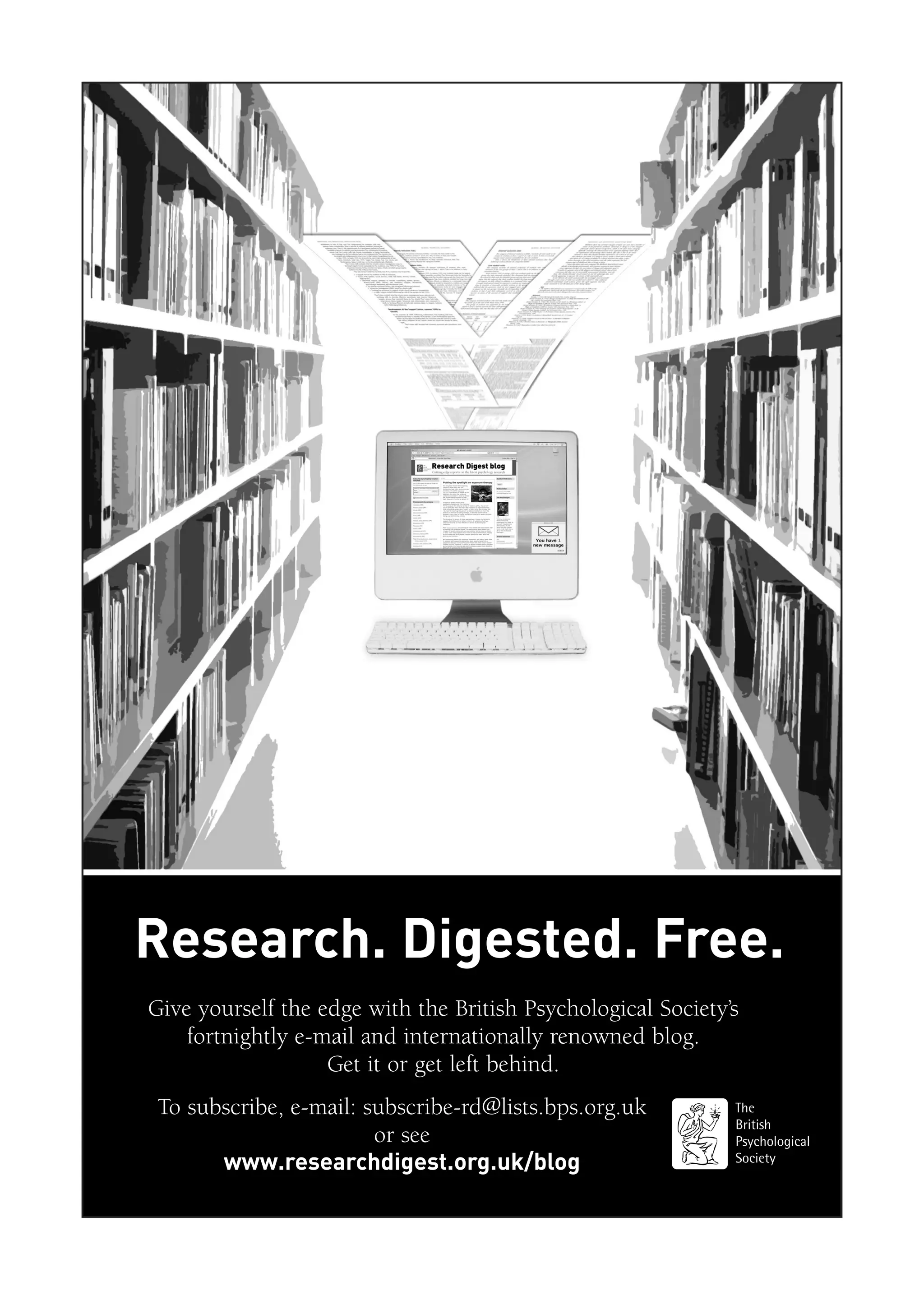Research. Digested. Free.
Give yourself the edge with the British Psychological Society’s
fortnightly e-mail and internationally renowned blog.
Get it or get left behind.
To subscribe, e-mail: subscribe-rd@lists.bps.org.uk
or see
www.researchdigest.org.uk/blog
 
