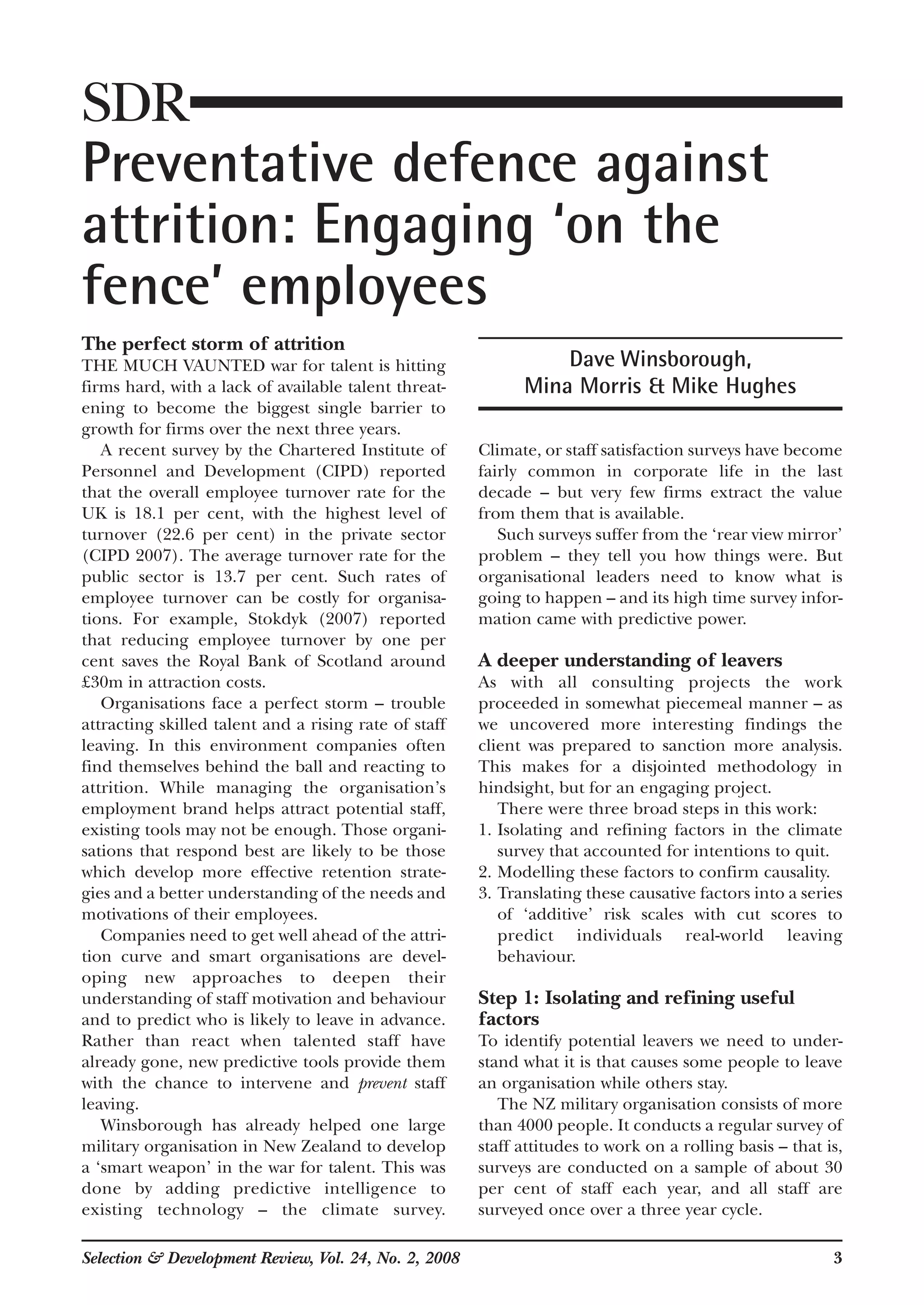 The perfect storm of attrition
THE MUCH VAUNTED war for talent is hitting
firms hard, with a lack of available talent threat-
ening to become the biggest single barrier to
growth for firms over the next three years.
A recent survey by the Chartered Institute of
Personnel and Development (CIPD) reported
that the overall employee turnover rate for the
UK is 18.1 per cent, with the highest level of
turnover (22.6 per cent) in the private sector
(CIPD 2007). The average turnover rate for the
public sector is 13.7 per cent. Such rates of
employee turnover can be costly for organisa-
tions. For example, Stokdyk (2007) reported
that reducing employee turnover by one per
cent saves the Royal Bank of Scotland around
£30m in attraction costs.
Organisations face a perfect storm – trouble
attracting skilled talent and a rising rate of staff
leaving. In this environment companies often
find themselves behind the ball and reacting to
attrition. While managing the organisation’s
employment brand helps attract potential staff,
existing tools may not be enough. Those organi-
sations that respond best are likely to be those
which develop more effective retention strate-
gies and a better understanding of the needs and
motivations of their employees.
Companies need to get well ahead of the attri-
tion curve and smart organisations are devel-
oping new approaches to deepen their
understanding of staff motivation and behaviour
and to predict who is likely to leave in advance.
Rather than react when talented staff have
already gone, new predictive tools provide them
with the chance to intervene and prevent staff
leaving.
Winsborough has already helped one large
military organisation in New Zealand to develop
a ‘smart weapon’ in the war for talent. This was
done by adding predictive intelligence to
existing technology – the climate survey.
Climate, or staff satisfaction surveys have become
fairly common in corporate life in the last
decade – but very few firms extract the value
from them that is available.
Such surveys suffer from the ‘rear view mirror’
problem – they tell you how things were. But
organisational leaders need to know what is
going to happen – and its high time survey infor-
mation came with predictive power.
A deeper understanding of leavers
As with all consulting projects the work
proceeded in somewhat piecemeal manner – as
we uncovered more interesting findings the
client was prepared to sanction more analysis.
This makes for a disjointed methodology in
hindsight, but for an engaging project.
There were three broad steps in this work:
1. Isolating and refining factors in the climate
survey that accounted for intentions to quit.
2. Modelling these factors to confirm causality.
3. Translating these causative factors into a series
of ‘additive’ risk scales with cut scores to
predict individuals real-world leaving
behaviour.
Step 1: Isolating and refining useful
factors
To identify potential leavers we need to under-
stand what it is that causes some people to leave
an organisation while others stay.
The NZ military organisation consists of more
than 4000 people. It conducts a regular survey of
staff attitudes to work on a rolling basis – that is,
surveys are conducted on a sample of about 30
per cent of staff each year, and all staff are
surveyed once over a three year cycle.
Selection & Development Review, Vol. 24, No. 2, 2008 3
SDR
Preventative defence against
attrition: Engaging ‘on the
fence’ employees
Dave Winsborough,
Mina Morris & Mike Hughes
 