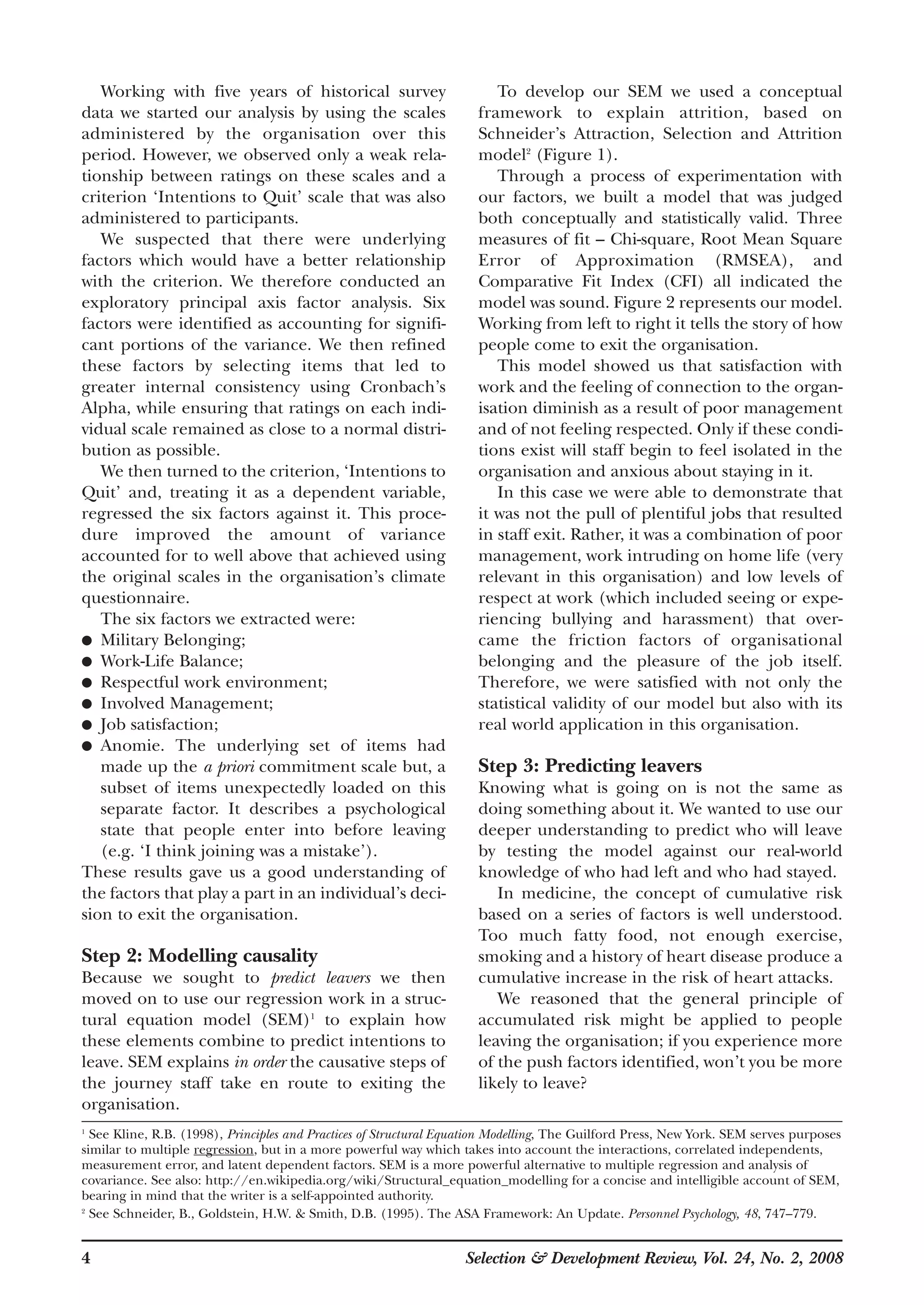 4 Selection & Development Review, Vol. 24, No. 2, 2008
Working with five years of historical survey
data we started our analysis by using the scales
administered by the organisation over this
period. However, we observed only a weak rela-
tionship between ratings on these scales and a
criterion ‘Intentions to Quit’ scale that was also
administered to participants.
We suspected that there were underlying
factors which would have a better relationship
with the criterion. We therefore conducted an
exploratory principal axis factor analysis. Six
factors were identified as accounting for signifi-
cant portions of the variance. We then refined
these factors by selecting items that led to
greater internal consistency using Cronbach’s
Alpha, while ensuring that ratings on each indi-
vidual scale remained as close to a normal distri-
bution as possible.
We then turned to the criterion, ‘Intentions to
Quit’ and, treating it as a dependent variable,
regressed the six factors against it. This proce-
dure improved the amount of variance
accounted for to well above that achieved using
the original scales in the organisation’s climate
questionnaire.
The six factors we extracted were:
● Military Belonging;
● Work-Life Balance;
● Respectful work environment;
● Involved Management;
● Job satisfaction;
● Anomie. The underlying set of items had
made up the a priori commitment scale but, a
subset of items unexpectedly loaded on this
separate factor. It describes a psychological
state that people enter into before leaving
(e.g. ‘I think joining was a mistake’).
These results gave us a good understanding of
the factors that play a part in an individual’s deci-
sion to exit the organisation.
Step 2: Modelling causality
Because we sought to predict leavers we then
moved on to use our regression work in a struc-
tural equation model (SEM)1
to explain how
these elements combine to predict intentions to
leave. SEM explains in order the causative steps of
the journey staff take en route to exiting the
organisation.
To develop our SEM we used a conceptual
framework to explain attrition, based on
Schneider’s Attraction, Selection and Attrition
model2
(Figure 1).
Through a process of experimentation with
our factors, we built a model that was judged
both conceptually and statistically valid. Three
measures of fit – Chi-square, Root Mean Square
Error of Approximation (RMSEA), and
Comparative Fit Index (CFI) all indicated the
model was sound. Figure 2 represents our model.
Working from left to right it tells the story of how
people come to exit the organisation.
This model showed us that satisfaction with
work and the feeling of connection to the organ-
isation diminish as a result of poor management
and of not feeling respected. Only if these condi-
tions exist will staff begin to feel isolated in the
organisation and anxious about staying in it.
In this case we were able to demonstrate that
it was not the pull of plentiful jobs that resulted
in staff exit. Rather, it was a combination of poor
management, work intruding on home life (very
relevant in this organisation) and low levels of
respect at work (which included seeing or expe-
riencing bullying and harassment) that over-
came the friction factors of organisational
belonging and the pleasure of the job itself.
Therefore, we were satisfied with not only the
statistical validity of our model but also with its
real world application in this organisation.
Step 3: Predicting leavers
Knowing what is going on is not the same as
doing something about it. We wanted to use our
deeper understanding to predict who will leave
by testing the model against our real-world
knowledge of who had left and who had stayed.
In medicine, the concept of cumulative risk
based on a series of factors is well understood.
Too much fatty food, not enough exercise,
smoking and a history of heart disease produce a
cumulative increase in the risk of heart attacks.
We reasoned that the general principle of
accumulated risk might be applied to people
leaving the organisation; if you experience more
of the push factors identified, won’t you be more
likely to leave?
1
See Kline, R.B. (1998), Principles and Practices of Structural Equation Modelling, The Guilford Press, New York. SEM serves purposes
similar to multiple regression, but in a more powerful way which takes into account the interactions, correlated independents,
measurement error, and latent dependent factors. SEM is a more powerful alternative to multiple regression and analysis of
covariance. See also: http://en.wikipedia.org/wiki/Structural_equation_modelling for a concise and intelligible account of SEM,
bearing in mind that the writer is a self-appointed authority.
2
See Schneider, B., Goldstein, H.W. & Smith, D.B. (1995). The ASA Framework: An Update. Personnel Psychology, 48, 747–779.
 