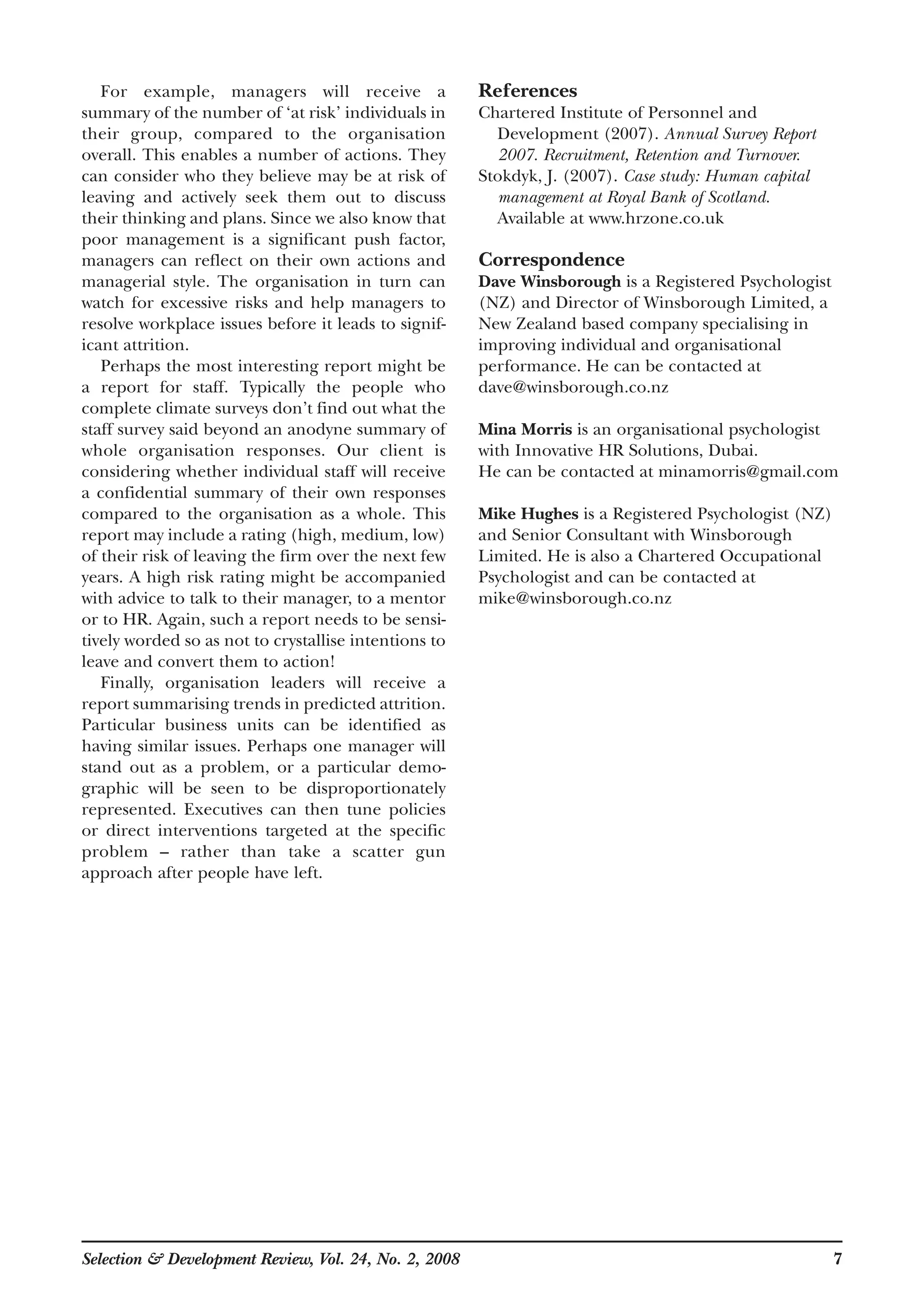 For example, managers will receive a
summary of the number of ‘at risk’ individuals in
their group, compared to the organisation
overall. This enables a number of actions. They
can consider who they believe may be at risk of
leaving and actively seek them out to discuss
their thinking and plans. Since we also know that
poor management is a significant push factor,
managers can reflect on their own actions and
managerial style. The organisation in turn can
watch for excessive risks and help managers to
resolve workplace issues before it leads to signif-
icant attrition.
Perhaps the most interesting report might be
a report for staff. Typically the people who
complete climate surveys don’t find out what the
staff survey said beyond an anodyne summary of
whole organisation responses. Our client is
considering whether individual staff will receive
a confidential summary of their own responses
compared to the organisation as a whole. This
report may include a rating (high, medium, low)
of their risk of leaving the firm over the next few
years. A high risk rating might be accompanied
with advice to talk to their manager, to a mentor
or to HR. Again, such a report needs to be sensi-
tively worded so as not to crystallise intentions to
leave and convert them to action!
Finally, organisation leaders will receive a
report summarising trends in predicted attrition.
Particular business units can be identified as
having similar issues. Perhaps one manager will
stand out as a problem, or a particular demo-
graphic will be seen to be disproportionately
represented. Executives can then tune policies
or direct interventions targeted at the specific
problem – rather than take a scatter gun
approach after people have left.
References
Chartered Institute of Personnel and
Development (2007). Annual Survey Report
2007. Recruitment, Retention and Turnover.
Stokdyk, J. (2007). Case study: Human capital
management at Royal Bank of Scotland.
Available at www.hrzone.co.uk
Correspondence
Dave Winsborough is a Registered Psychologist
(NZ) and Director of Winsborough Limited, a
New Zealand based company specialising in
improving individual and organisational
performance. He can be contacted at
dave@winsborough.co.nz
Mina Morris is an organisational psychologist
with Innovative HR Solutions, Dubai.
He can be contacted at minamorris@gmail.com
Mike Hughes is a Registered Psychologist (NZ)
and Senior Consultant with Winsborough
Limited. He is also a Chartered Occupational
Psychologist and can be contacted at
mike@winsborough.co.nz
Selection & Development Review, Vol. 24, No. 2, 2008 7
 