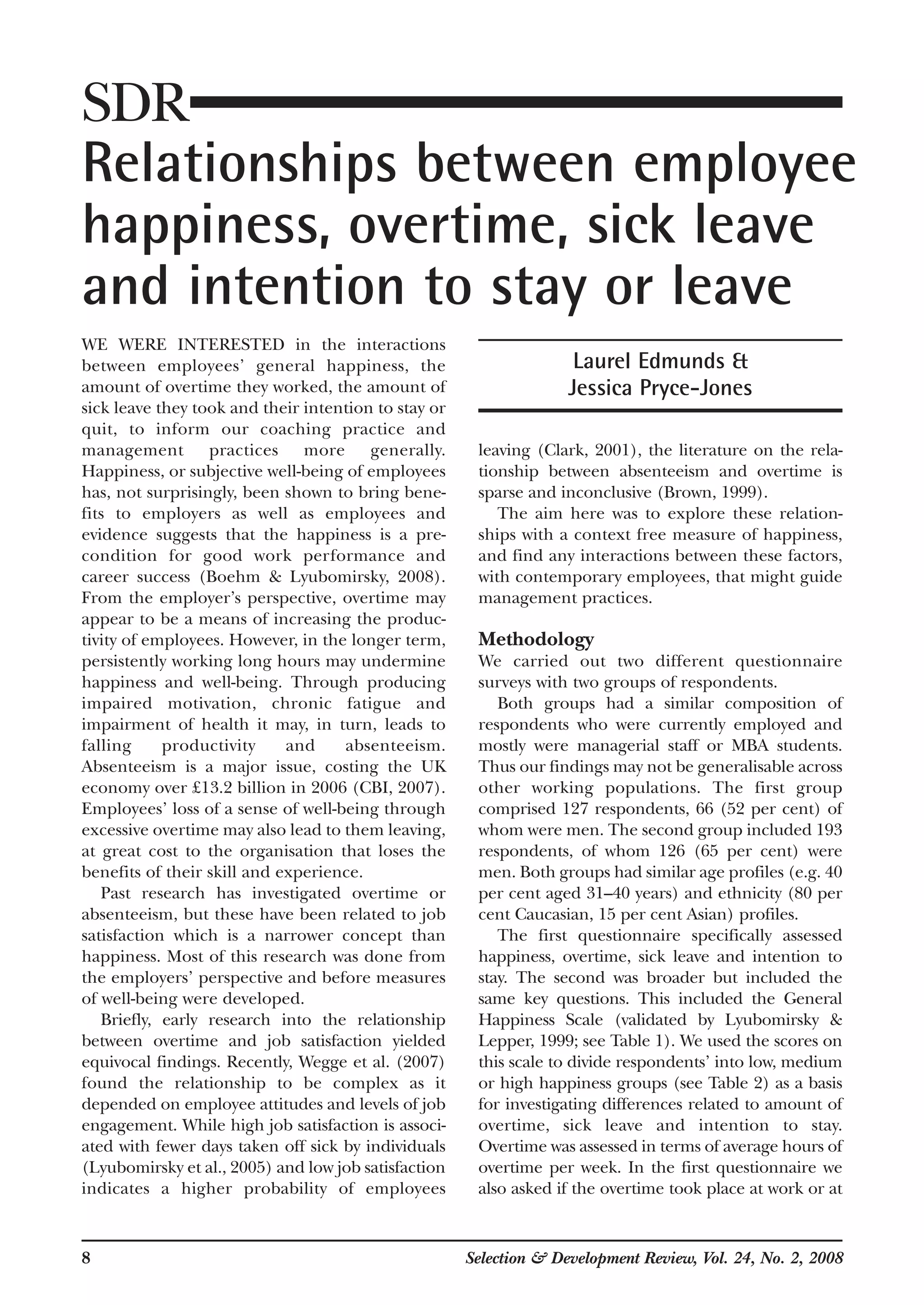 8 Selection & Development Review, Vol. 24, No. 2, 2008
WE WERE INTERESTED in the interactions
between employees’ general happiness, the
amount of overtime they worked, the amount of
sick leave they took and their intention to stay or
quit, to inform our coaching practice and
management practices more generally.
Happiness, or subjective well-being of employees
has, not surprisingly, been shown to bring bene-
fits to employers as well as employees and
evidence suggests that the happiness is a pre-
condition for good work performance and
career success (Boehm & Lyubomirsky, 2008).
From the employer’s perspective, overtime may
appear to be a means of increasing the produc-
tivity of employees. However, in the longer term,
persistently working long hours may undermine
happiness and well-being. Through producing
impaired motivation, chronic fatigue and
impairment of health it may, in turn, leads to
falling productivity and absenteeism.
Absenteeism is a major issue, costing the UK
economy over £13.2 billion in 2006 (CBI, 2007).
Employees’ loss of a sense of well-being through
excessive overtime may also lead to them leaving,
at great cost to the organisation that loses the
benefits of their skill and experience.
Past research has investigated overtime or
absenteeism, but these have been related to job
satisfaction which is a narrower concept than
happiness. Most of this research was done from
the employers’ perspective and before measures
of well-being were developed.
Briefly, early research into the relationship
between overtime and job satisfaction yielded
equivocal findings. Recently, Wegge et al. (2007)
found the relationship to be complex as it
depended on employee attitudes and levels of job
engagement. While high job satisfaction is associ-
ated with fewer days taken off sick by individuals
(Lyubomirsky et al., 2005) and low job satisfaction
indicates a higher probability of employees
leaving (Clark, 2001), the literature on the rela-
tionship between absenteeism and overtime is
sparse and inconclusive (Brown, 1999).
The aim here was to explore these relation-
ships with a context free measure of happiness,
and find any interactions between these factors,
with contemporary employees, that might guide
management practices.
Methodology
We carried out two different questionnaire
surveys with two groups of respondents.
Both groups had a similar composition of
respondents who were currently employed and
mostly were managerial staff or MBA students.
Thus our findings may not be generalisable across
other working populations. The first group
comprised 127 respondents, 66 (52 per cent) of
whom were men. The second group included 193
respondents, of whom 126 (65 per cent) were
men. Both groups had similar age profiles (e.g. 40
per cent aged 31–40 years) and ethnicity (80 per
cent Caucasian, 15 per cent Asian) profiles.
The first questionnaire specifically assessed
happiness, overtime, sick leave and intention to
stay. The second was broader but included the
same key questions. This included the General
Happiness Scale (validated by Lyubomirsky &
Lepper, 1999; see Table 1). We used the scores on
this scale to divide respondents’ into low, medium
or high happiness groups (see Table 2) as a basis
for investigating differences related to amount of
overtime, sick leave and intention to stay.
Overtime was assessed in terms of average hours of
overtime per week. In the first questionnaire we
also asked if the overtime took place at work or at
SDR
Relationships between employee
happiness, overtime, sick leave
and intention to stay or leave
Laurel Edmunds &
Jessica Pryce-Jones
 