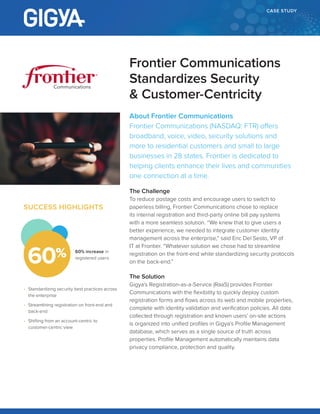 CASE STUDY
About Frontier Communications
Frontier Communications (NASDAQ: FTR) offers
broadband, voice, video, security solutions and
more to residential customers and small to large
businesses in 28 states. Frontier is dedicated to
helping clients enhance their lives and communities
one connection at a time.
The Challenge
To reduce postage costs and encourage users to switch to
paperless billing, Frontier Communications chose to replace
its internal registration and third-party online bill pay systems
with a more seamless solution. “We knew that to give users a
better experience, we needed to integrate customer identity
management across the enterprise,” said Eric Del Sesto, VP of
IT at Frontier. “Whatever solution we chose had to streamline
registration on the front-end while standardizing security protocols
on the back-end.”
The Solution
Gigya’s Registration-as-a-Service (RaaS) provides Frontier
Communications with the flexibility to quickly deploy custom
registration forms and flows across its web and mobile properties,
complete with identity validation and verification policies. All data
collected through registration and known users’ on-site actions
is organized into unified profiles in Gigya’s Profile Management
database, which serves as a single source of truth across
properties. Profile Management automatically maintains data
privacy compliance, protection and quality.
Frontier Communications
Standardizes Security
& Customer-Centricity
Communications
SUCCESS HIGHLIGHTS
•	 Standardizing security best practices across
the enterprise
•	 Streamlining registration on front-end and
back-end
•	 Shifting from an account-centric to
customer-centric view
60% increase in
registered users
60%
 