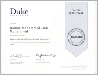 EDUCA
T
ION FOR EVE
R
YONE
CO
U
R
S
E
C E R T I F
I
C
A
TE
COURSE
CERTIFICATE
10/02/2016
Hamza Mohammed Isah
Mohammed
Business Metrics for Data-Driven Companies
an online non-credit course authorized by Duke University and offered through
Coursera
has successfully completed
Daniel Egger
Executive in Residence and Director,
Center for Quantitative Modeling
Pratt School of Engineering
Jana Schaich Borg
Assistant Research Professor
Social Science Research Institute
Verify at coursera.org/verify/FA78GW86GQDH
Coursera has confirmed the identity of this individual and
their participation in the course.
 