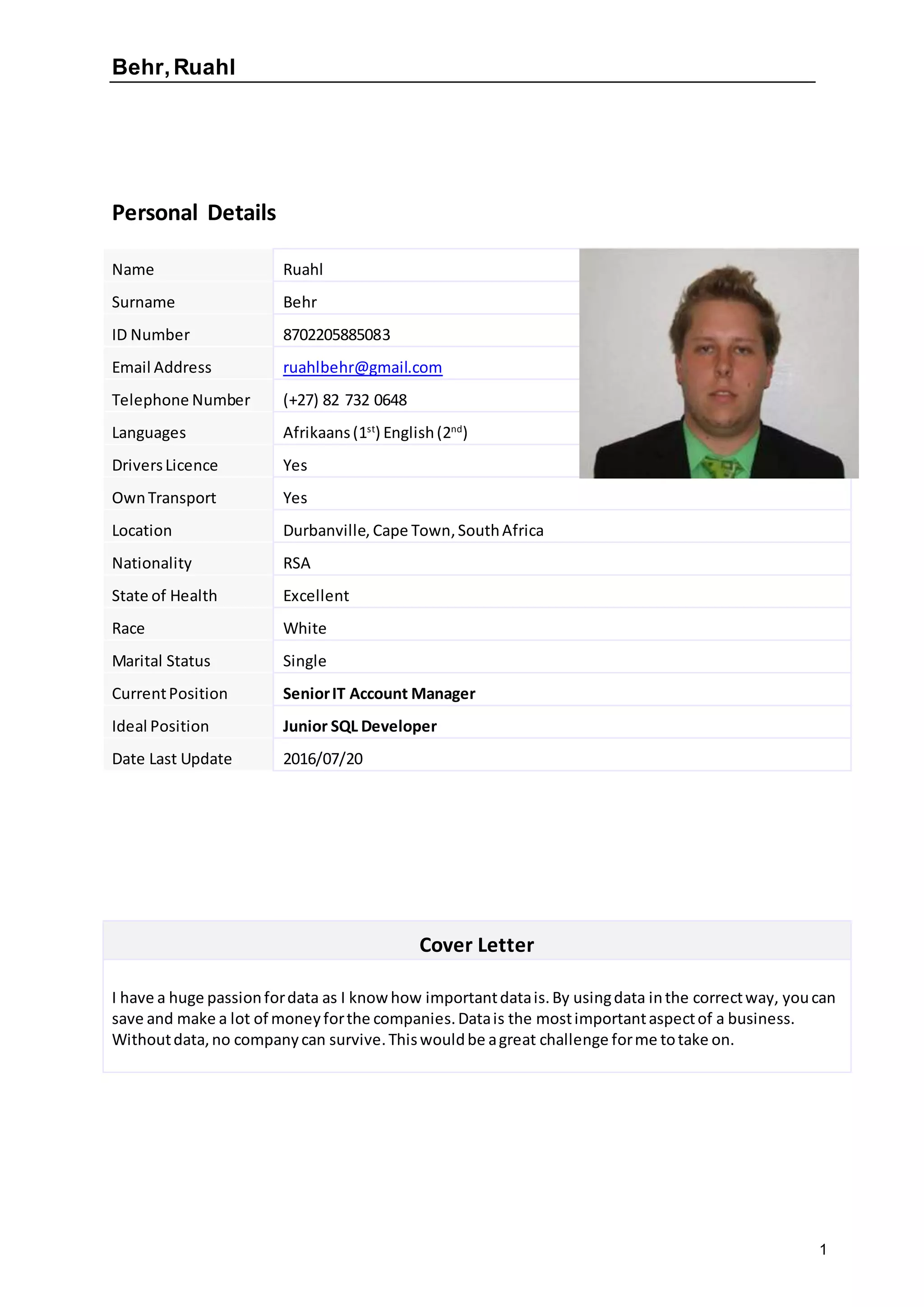 Behr,Ruahl
1
Personal Details
Name Ruahl
Surname Behr
ID Number 8702205885083
Email Address ruahlbehr@gmail.com
Telephone Number (+27) 82 732 0648
Languages Afrikaans(1st
) English(2nd
)
DriversLicence Yes
OwnTransport Yes
Location Durbanville, Cape Town,SouthAfrica
Nationality RSA
State of Health Excellent
Race White
Marital Status Single
CurrentPosition SeniorIT Account Manager
Ideal Position Junior SQL Developer
Date Last Update 2016/07/20
Cover Letter
I have a huge passionfordata as I knowhow importantdatais.By usingdata inthe correctway, youcan
save and make a lot of moneyforthe companies.Datais the mostimportantaspectof a business.
Withoutdata,no companycan survive.Thiswouldbe agreat challenge forme totake on.
 