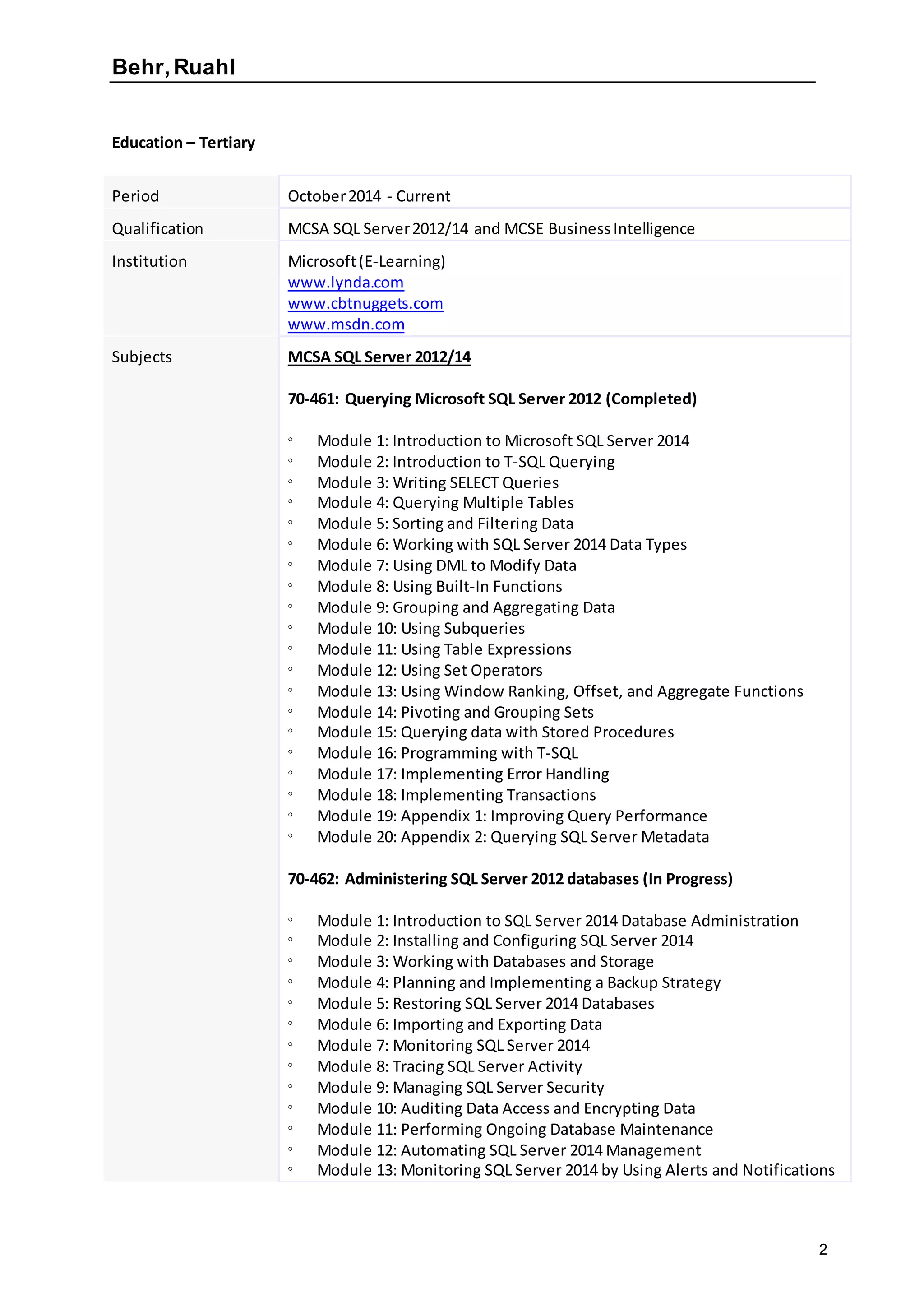 Behr,Ruahl
2
Education – Tertiary
Period October2014 - Current
Qualification MCSA SQL Server2012/14 and MCSE BusinessIntelligence
Institution Microsoft(E-Learning)
www.lynda.com
www.cbtnuggets.com
www.msdn.com
Subjects MCSA SQL Server 2012/14
70-461: Querying Microsoft SQL Server 2012 (Completed)
 Module 1: Introduction to Microsoft SQL Server 2014
 Module 2: Introduction to T-SQL Querying
 Module 3: Writing SELECT Queries
 Module 4: Querying Multiple Tables
 Module 5: Sorting and Filtering Data
 Module 6: Working with SQL Server 2014 Data Types
 Module 7: Using DML to Modify Data
 Module 8: Using Built-In Functions
 Module 9: Grouping and Aggregating Data
 Module 10: Using Subqueries
 Module 11: Using Table Expressions
 Module 12: Using Set Operators
 Module 13: Using Window Ranking, Offset, and Aggregate Functions
 Module 14: Pivoting and Grouping Sets
 Module 15: Querying data with Stored Procedures
 Module 16: Programming with T-SQL
 Module 17: Implementing Error Handling
 Module 18: Implementing Transactions
 Module 19: Appendix 1: Improving Query Performance
 Module 20: Appendix 2: Querying SQL Server Metadata
70-462: Administering SQL Server 2012 databases (In Progress)
 Module 1: Introduction to SQL Server 2014 Database Administration
 Module 2: Installing and Configuring SQL Server 2014
 Module 3: Working with Databases and Storage
 Module 4: Planning and Implementing a Backup Strategy
 Module 5: Restoring SQL Server 2014 Databases
 Module 6: Importing and Exporting Data
 Module 7: Monitoring SQL Server 2014
 Module 8: Tracing SQL Server Activity
 Module 9: Managing SQL Server Security
 Module 10: Auditing Data Access and Encrypting Data
 Module 11: Performing Ongoing Database Maintenance
 Module 12: Automating SQL Server 2014 Management
 Module 13: Monitoring SQL Server 2014 by Using Alerts and Notifications
 