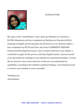 COVER LETTER
My name is Mrs. Amel Basheer. I have done my Bachelors in Commerce –
B.COM, Montessori and have completed my Bachelors in Education (B.Ed.),
majoring in English and having taken Social Sciences as my optional subject. I
have completed my IELTS and I have also done CAMBRIDGE PRIMARY
Professional Development Course. I have worked to the best of my abilities. I
would like to apply for this post as a full time English teacher. I present myself
as an apt teacher for working in your institute for a permanent position. I would
like to come for a face to face interview so that you can understand my
capabilities, according to the institute’s preferred timings. I am looking forward
to work in your institute as soon as possible.
Thanking you
Amel Basheer
MRS. AMEL BASHEER MOBILE: 95094098, 95068182
 