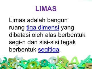 LIMAS
Limas adalah bangun
ruang tiga dimensi yang
dibatasi oleh alas berbentuk
segi-n dan sisi-sisi tegak
berbentuk segiti...