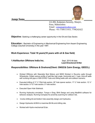 Anup Sona__________________________________ ______
6A-406, Kalpataru Serenity, Manjiri,
Pune, Maharashtra
Email : sonaanup@yahoo.com
Phone: +91-7709111933, 7798242422
Objective: Seeking a challenging career opportunity in the Oil and Gas Sector.
Education : Bachelor of Engineering in Mechanical Engineering from Assam Engineering
College (Gauhati University) in the year 1997.
Work Experience: Total 18 years(10 years with oil & Gas field)
1.Halliburton Offshore India Inc. Sept. 2010 till date
Lead Directional Driller
Responsibilities: Offshore & Onshore(Client: ONGC& Cairn Energy, GEECL)
• Worked Offshore with Steerable Mud Motors and MWD Worked in Re-entry wells through
Whipstocks. Drilled various profile of well like high angle, Horizontal and ‘J’ type. Kick-off wells
with scribing drill pipe or With DYRO Tools and drilling wells with anti-collision scenario.
• Executed drilling of 17 ½” Pilot hole section, 26” hole opener section, 17 ½” hole section. 12 ¼”
hole section, 8 1/2” hole section, 6” hole section.
• Executed Open Hole Sidetrack.
• Running Hydraulics simulation, Torque n Drag, BHA Design and using MaxBHA software for
behavior analysis. Running Compass for proximity scanning for collision risk.
• Involve drilling bit and bottom hole assembly design and hydraulics.
• Design Hydraulics & BHA to maximise Bit life and drilling rate.
• Worked with Hydro-mechanical D/Jar.
 