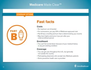 Medicare Made Clear™
Costs
•  No maximum out-of-pocket
•  For coinsurance, you pay 20% of Medicare-approved cost
•  Part B has a monthly premium that is determined by your income
•  May have higher premiums if you join after your
initial enrollment period
Enrollment
•  You can’t be turned down because of your medical history
or any pre-existing condition
Coverage
•  You can get care throughout the U.S., but generally
not outside the country
•  Participating physicians who accept new Medicare patients
•  Some preventive health care is provided
Fast facts
12
COVERAGE OPTIONS
 