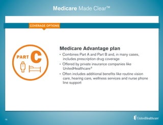 Medicare Made Clear™
Medicare Advantage plan
•  Combines Part A and Part B and, in many cases,
includes prescription drug coverage
•  Offered by private insurance companies like
UnitedHealthcare®
•  Often includes additional beneﬁts like routine vision
care, hearing care, wellness services and nurse phone
line support
15
COVERAGE OPTIONS
 