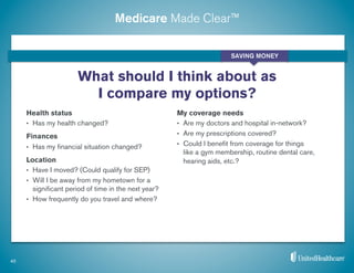 Medicare Made Clear™
40
What should I think about as
I compare my options?
Health status
•  Has my health changed?
Finances
•  Has my ﬁnancial situation changed?
Location
•  Have I moved? (Could qualify for SEP)
•  Will I be away from my hometown for a
signiﬁcant period of time in the next year?
•  How frequently do you travel and where?
My coverage needs
•  Are my doctors and hospital in-network?
•  Are my prescriptions covered?
•  Could I beneﬁt from coverage for things
like a gym membership, routine dental care,
hearing aids, etc.?
SAVING MONEY
 